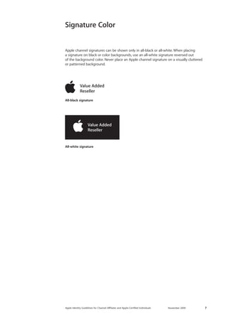 Apple Identity Guidelines for Channel AΣliates and Apple-Certified Individuals November 2009 7 
Signature Color 
Apple channel signatures can be shown only in all-black or all-white. When placing 
a signature on black or color backgrounds, use an all-white signature reversed out 
of the background color. Never place an Apple channel signature on a visually cluttered or patterned background. 
All-white signature 
All-black signature  