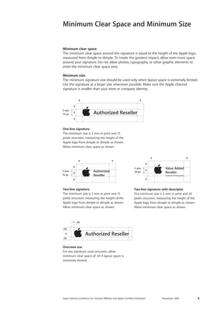 Apple Identity Guidelines for Channel AΣliates and Apple-Certified Individuals November 2009 8 
Minimum clear space 
The minimum clear space around the signature is equal to the height of the Apple logo, measured from dimple to dimple. To create the greatest impact, allow even more space around your signature. Do not allow photos, typography, or other graphic elements to enter the minimum clear space area. 
Minimum size 
The minimum signature size should be used only when layout space is extremely limited. Use the signature at a larger size whenever possible. Make sure the Apple channel 
signature is smaller than your store or company identity. 
Minimum Clear Space and Minimum Size 
15 px20 px15 px5 mm15 px5 mm5 mm5 mm 
One-line signature 
The minimum size is 5 mm in print and 15 pixels onscreen, measuring the height of the Apple logo from dimple to dimple as shown. Allow minimum clear space as shown. 
15 px20 px15 px5 mm15 px5 mm5 mm5 mm 
Two-line signature 
The minimum size is 5 mm in print and 15 pixels onscreen, measuring the height of the Apple logo from dimple to dimple as shown. Allow minimum clear space as shown. 
Onscreen use 
For any signature used onscreen, allow minimum clear space of .5X if layout space is extremely limited. 
15 px20 px15 px5 mm15 px5 mm5 mm5 mm 
Two-line signature with descriptor 
The minimum size is 5 mm in print and 20 pixels onscreen, measuring the height of the Apple logo from dimple to dimple as shown. Allow minimum clear space as shown. 
.5X.5X.5XX  