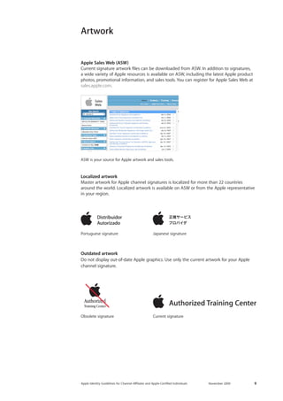 Apple Identity Guidelines for Channel AΣliates and Apple-Certified Individuals November 2009 9 
Apple Sales Web (ASW) 
Current signature artwork files can be downloaded from ASW. In addition to signatures, 
a wide variety of Apple resources is available on ASW, including the latest Apple product photos, promotional information, and sales tools. You can register for Apple Sales Web at sales.apple.com. 
Artwork 
Obsolete signature 
Portuguese signature 
ASW is your source for Apple artwork and sales tools. 
Japanese signature 
Current signature 
Outdated artwork 
Do not display out-of-date Apple graphics. Use only the current artwork for your Apple 
channel signature. 
Localized artwork 
Master artwork for Apple channel signatures is localized for more than 22 countries around the world. Localized artwork is available on ASW or from the Apple representative in your region.  