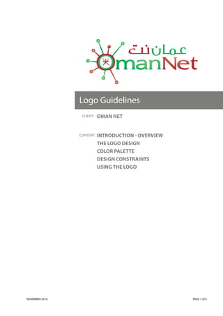 Logo Guidelines
                 CLIENT:   OMAN NET


                CONTENT:   INTRODUCTION - OVERVIEW
                           THE LOGO DESIGN
                           COLOR PALETTE
                           DESIGN CONSTRAINTS
                           USING THE LOGO




NOVEMBER 2010                                        PAGE 1 of 6
 