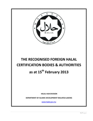 1 | P a g e 
THE RECOGNISED FOREIGN HALAL CERTIFICATION BODIES & AUTHORITIES as at 15th February 2013 HALAL HUB DIVISION DEPARTMENT OF ISLAMIC DEVELOPMENT MALAYSIA (JAKIM) 
www.halal.gov.my  