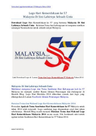 Tema dan Logo Kemerdekaan 57 Malaysia Tahun 2014
www.hootoh.my
Logo Hari Kemerdekaan ke 57
Malaysia Di Sini Lahirnya Sebuah Cinta
Download Logo Hari Kemerdekaan ke 57 yang bertema Malaysia Di Sini
Lahirnya Sebuah Cinta. Kelainan Tema hari kebangsaan ini umpama suntikan
semangat Nasionalisme untuk seluruh rakyat Malaysia.
Link Download Logo di Laman Tema dan Logo Kemerdekaan 57 Malaysia Tahun 2014
Malaysia Di Sini Lahirnya Sebuah Cinta
Maklumat mengenai Logo dan Tema Sambutan Hari Kebangsaan kali ke 57
Malaysia ini merujuk sumber Rasmi Jabatan Penerangan dan diulangsiar di
Hootoh Blog. Logo Hari Merdeka 2014 dihostkan semula dari logo yang
dikongsikan di Laman Facebook Jabatan Penerangan Malaysia.
Huraian Tema dan Maksud Logo Hari Kemerdekaan Malaysia 2014
Persoalan Apakah Tema Sambutan Hari Kemerdekaan ke 57 Malaysia untuk
tahun 2014 telah terjawab. Logo sambutan juga diumumkan awal dari tahun
sebelumnya. Hootoh Blog masih menanti Huraian Tema dan Maksud Logo
Hari Kemerdekaan Malaysia 2014 secara rasmi. Sila bookmark entri untuk
update terkini Sambutan Hari Kemerdekaan ke 57 Tahun 2014.
 
