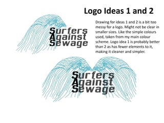 Logo Ideas 1 and 2
Drawing for ideas 1 and 2 is a bit too
messy for a logo. Might not be clear in
smaller sizes. Like the simple colours
used, taken from my main colour
scheme. Logo idea 1 is probably better
than 2 as has fewer elements to it,
making it cleaner and simpler.
 