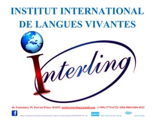 40, Fontamara 29, Port-au-Prince HAITI. institut.interling@gmail.com . (+509) 3775-6722/ 4284-5004/3604-4923
: https://web.facebook.com/Institut-International-De-Langues-Vivantes-Interling-1606748369589738/?_rdr : https://twitter.com/inter_interling : institut.interling
INSTITUT INTERNATIONAL
DE LANGUES VIVANTES
 