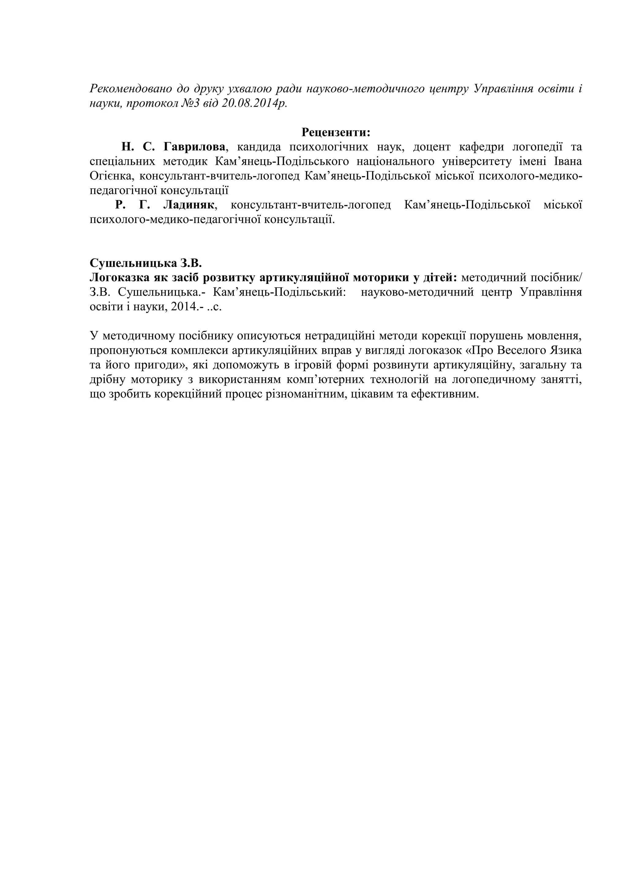 Рекомендовано до друку ухвалою ради науково-методичного центру Управління освіти і
науки, протокол №3 від 20.08.2014р.
Рецензенти:
Н. С. Гаврилова, кандида психологічних наук, доцент кафедри логопедії та
спеціальних методик Кам’янець-Подільського національного університету імені Івана
Огієнка, консультант-вчитель-логопед Кам’янець-Подільської міської психолого-медико-
педагогічної консультації
Р. Г. Ладиняк, консультант-вчитель-логопед Кам’янець-Подільської міської
психолого-медико-педагогічної консультації.
Сушельницька З.В.
Логоказка як засіб розвитку артикуляційної моторики у дітей: методичний посібник/
З.В. Сушельницька.- Кам’янець-Подільський: науково-методичний центр Управління
освіти і науки, 2014.- ..с.
У методичному посібнику описуються нетрадиційні методи корекції порушень мовлення,
пропонуються комплекси артикуляційних вправ у вигляді логоказок «Про Веселого Язика
та його пригоди», які допоможуть в ігровій формі розвинути артикуляційну, загальну та
дрібну моторику з використанням комп’ютерних технологій на логопедичному занятті,
що зробить корекційний процес різноманітним, цікавим та ефективним.
 