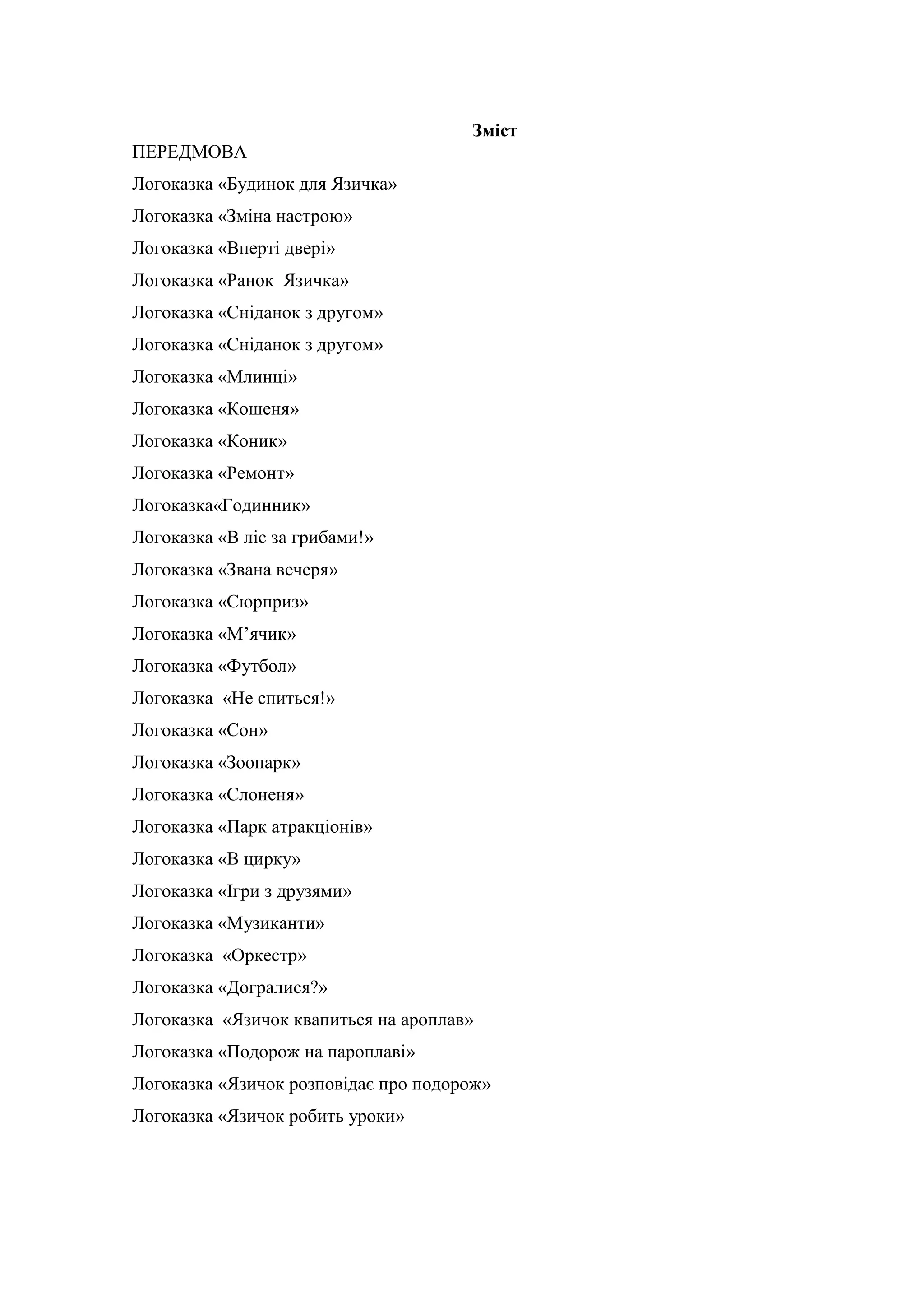 Зміст
ПЕРЕДМОВА
Логоказка «Будинок для Язичка»
Логоказка «Зміна настрою»
Логоказка «Вперті двері»
Логоказка «Ранок Язичка»
Логоказка «Сніданок з другом»
Логоказка «Сніданок з другом»
Логоказка «Млинці»
Логоказка «Кошеня»
Логоказка «Коник»
Логоказка «Ремонт»
Логоказка«Годинник»
Логоказка «В ліс за грибами!»
Логоказка «Звана вечеря»
Логоказка «Сюрприз»
Логоказка «М’ячик»
Логоказка «Футбол»
Логоказка «Не спиться!»
Логоказка «Сон»
Логоказка «Зоопарк»
Логоказка «Слоненя»
Логоказка «Парк атракціонів»
Логоказка «В цирку»
Логоказка «Ігри з друзями»
Логоказка «Музиканти»
Логоказка «Оркестр»
Логоказка «Догралися?»
Логоказка «Язичок квапиться на ароплав»
Логоказка «Подорож на пароплаві»
Логоказка «Язичок розповідає про подорож»
Логоказка «Язичок робить уроки»
 