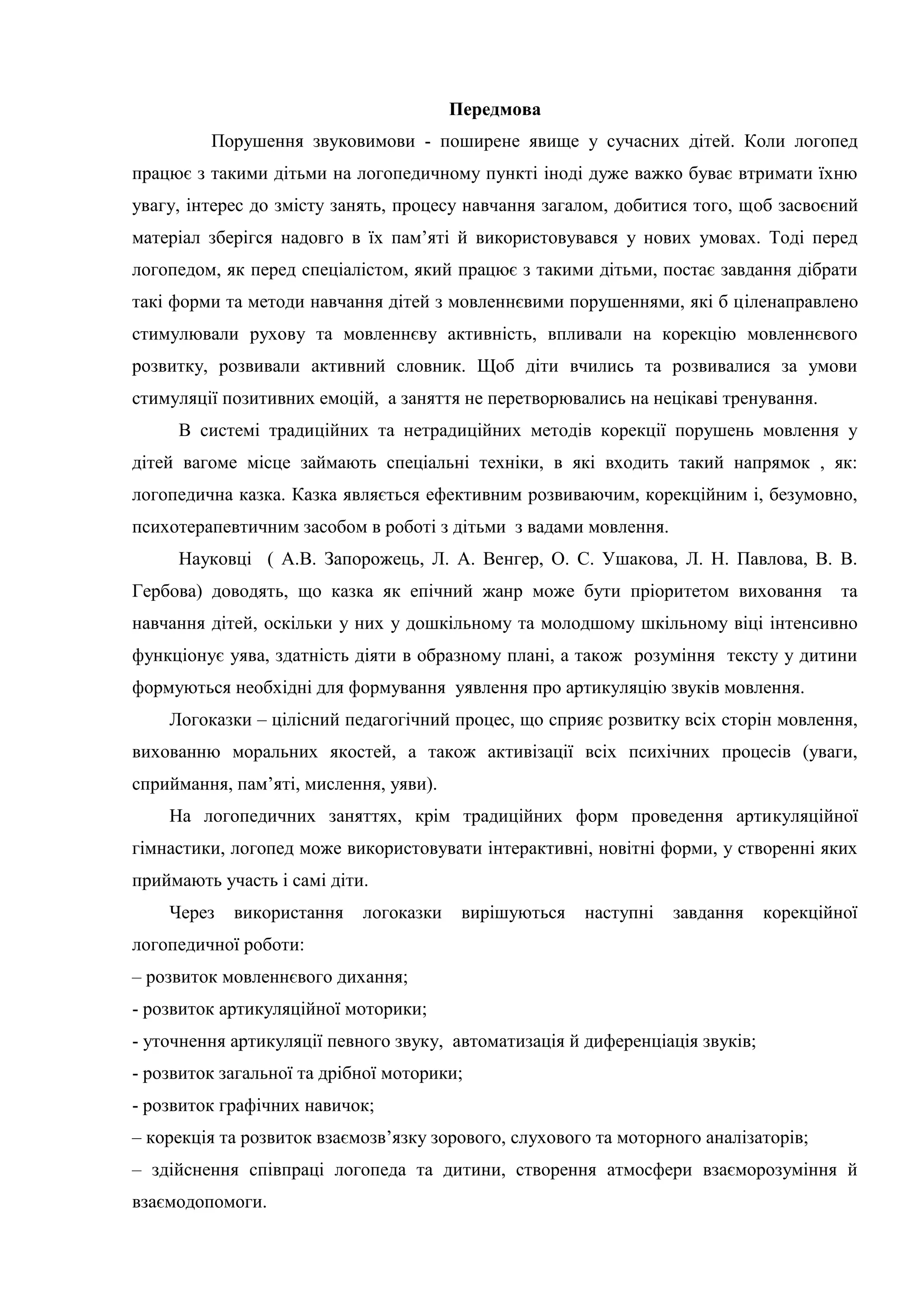Передмова
Порушення звуковимови - поширене явище у сучасних дітей. Коли логопед
працює з такими дітьми на логопедичному пункті іноді дуже важко буває втримати їхню
увагу, інтерес до змісту занять, процесу навчання загалом, добитися того, щоб засвоєний
матеріал зберігся надовго в їх пам’яті й використовувався у нових умовах. Тоді перед
логопедом, як перед спеціалістом, який працює з такими дітьми, постає завдання дібрати
такі форми та методи навчання дітей з мовленнєвими порушеннями, які б ціленаправлено
стимулювали рухову та мовленнєву активність, впливали на корекцію мовленнєвого
розвитку, розвивали активний словник. Щоб діти вчились та розвивалися за умови
стимуляції позитивних емоцій, а заняття не перетворювались на нецікаві тренування.
В системі традиційних та нетрадиційних методів корекції порушень мовлення у
дітей вагоме місце займають спеціальні техніки, в які входить такий напрямок , як:
логопедична казка. Казка являється ефективним розвиваючим, корекційним і, безумовно,
психотерапевтичним засобом в роботі з дітьми з вадами мовлення.
Науковці ( А.В. Запорожець, Л. А. Венгер, О. С. Ушакова, Л. Н. Павлова, В. В.
Гербова) доводять, що казка як епічний жанр може бути пріоритетом виховання та
навчання дітей, оскільки у них у дошкільному та молодшому шкільному віці інтенсивно
функціонує уява, здатність діяти в образному плані, а також розуміння тексту у дитини
формуються необхідні для формування уявлення про артикуляцію звуків мовлення.
Логоказки – цілісний педагогічний процес, що сприяє розвитку всіх сторін мовлення,
вихованню моральних якостей, а також активізації всіх психічних процесів (уваги,
сприймання, пам’яті, мислення, уяви).
На логопедичних заняттях, крім традиційних форм проведення артикуляційної
гімнастики, логопед може використовувати інтерактивні, новітні форми, у створенні яких
приймають участь і самі діти.
Через використання логоказки вирішуються наступні завдання корекційної
логопедичної роботи:
– розвиток мовленнєвого дихання;
- розвиток артикуляційної моторики;
- уточнення артикуляції певного звуку, автоматизація й диференціація звуків;
- розвиток загальної та дрібної моторики;
- розвиток графічних навичок;
– корекція та розвиток взаємозв’язку зорового, слухового та моторного аналізаторів;
– здійснення співпраці логопеда та дитини, створення атмосфери взаєморозуміння й
взаємодопомоги.
 
