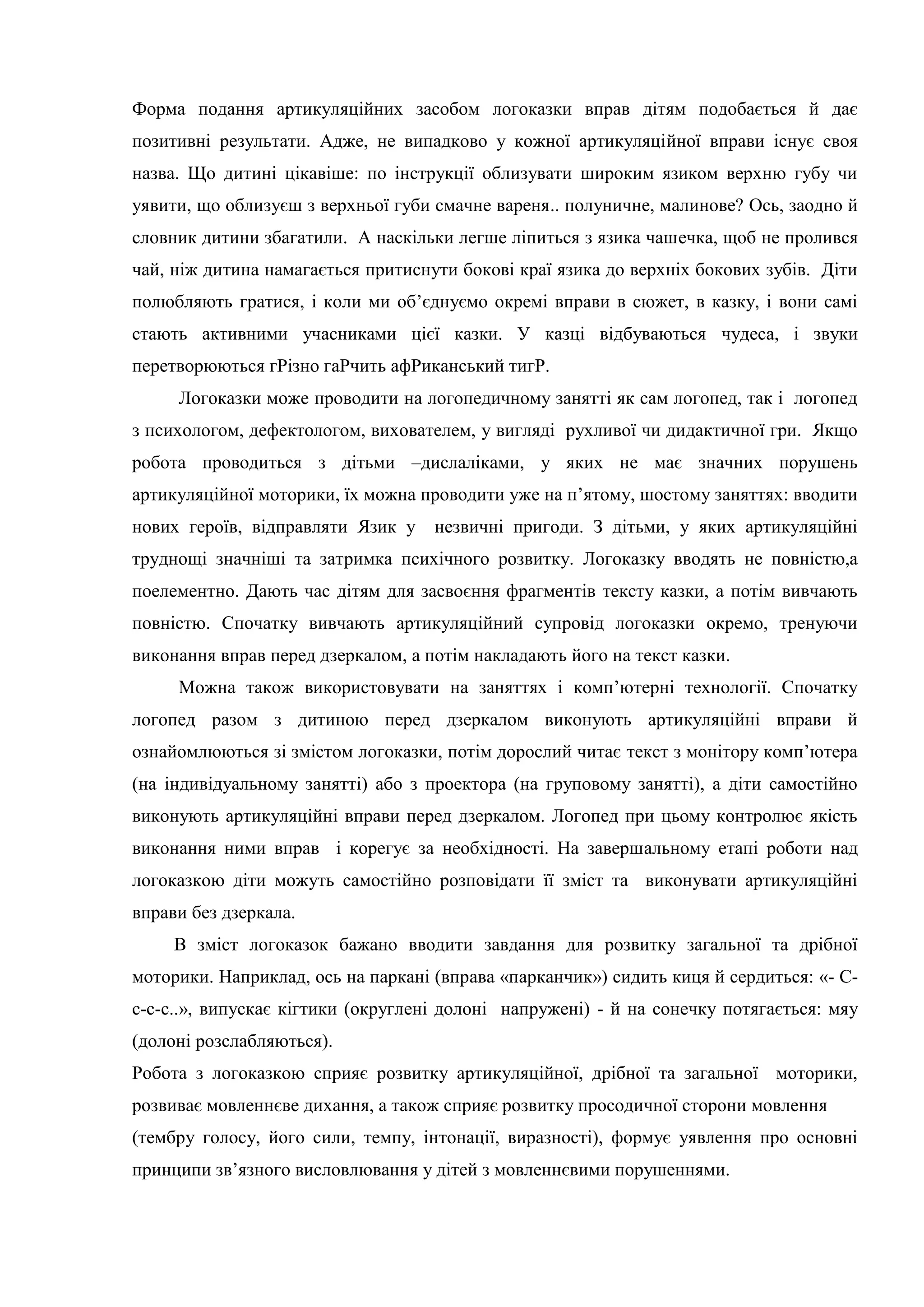 Форма подання артикуляційних засобом логоказки вправ дітям подобається й дає
позитивні результати. Адже, не випадково у кожної артикуляційної вправи існує своя
назва. Що дитині цікавіше: по інструкції облизувати широким язиком верхню губу чи
уявити, що облизуєш з верхньої губи смачне вареня.. полуничне, малинове? Ось, заодно й
словник дитини збагатили. А наскільки легше ліпиться з язика чашечка, щоб не пролився
чай, ніж дитина намагається притиснути бокові краї язика до верхніх бокових зубів. Діти
полюбляють гратися, і коли ми об’єднуємо окремі вправи в сюжет, в казку, і вони самі
стають активними учасниками цієї казки. У казці відбуваються чудеса, і звуки
перетворюються гРізно гаРчить афРиканський тигР.
Логоказки може проводити на логопедичному занятті як сам логопед, так і логопед
з психологом, дефектологом, вихователем, у вигляді рухливої чи дидактичної гри. Якщо
робота проводиться з дітьми –дислаліками, у яких не має значних порушень
артикуляційної моторики, їх можна проводити уже на п’ятому, шостому заняттях: вводити
нових героїв, відправляти Язик у незвичні пригоди. З дітьми, у яких артикуляційні
труднощі значніші та затримка психічного розвитку. Логоказку вводять не повністю,а
поелементно. Дають час дітям для засвоєння фрагментів тексту казки, а потім вивчають
повністю. Спочатку вивчають артикуляційний супровід логоказки окремо, тренуючи
виконання вправ перед дзеркалом, а потім накладають його на текст казки.
Можна також використовувати на заняттях і комп’ютерні технології. Спочатку
логопед разом з дитиною перед дзеркалом виконують артикуляційні вправи й
ознайомлюються зі змістом логоказки, потім дорослий читає текст з монітору комп’ютера
(на індивідуальному занятті) або з проектора (на груповому занятті), а діти самостійно
виконують артикуляційні вправи перед дзеркалом. Логопед при цьому контролює якість
виконання ними вправ і корегує за необхідності. На завершальному етапі роботи над
логоказкою діти можуть самостійно розповідати її зміст та виконувати артикуляційні
вправи без дзеркала.
В зміст логоказок бажано вводити завдання для розвитку загальної та дрібної
моторики. Наприклад, ось на паркані (вправа «парканчик») сидить киця й сердиться: «- С-
с-с-с..», випускає кігтики (округлені долоні напружені) - й на сонечку потягається: мяу
(долоні розслабляються).
Робота з логоказкою сприяє розвитку артикуляційної, дрібної та загальної моторики,
розвиває мовленнєве дихання, а також сприяє розвитку просодичної сторони мовлення
(тембру голосу, його сили, темпу, інтонації, виразності), формує уявлення про основні
принципи зв’язного висловлювання у дітей з мовленнєвими порушеннями.
 