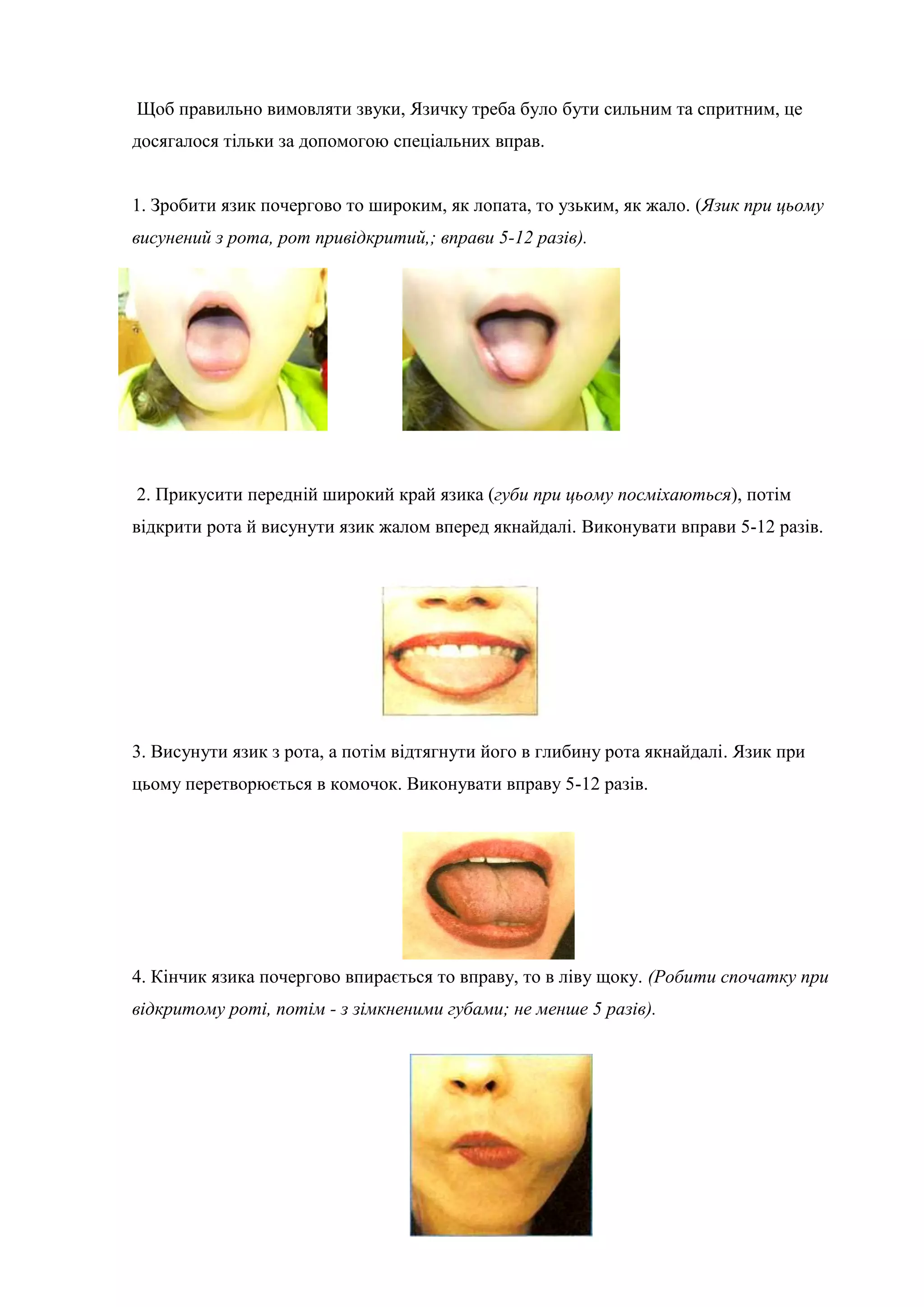 Щоб правильно вимовляти звуки, Язичку треба було бути сильним та спритним, це
досягалося тільки за допомогою спеціальних вправ.
1. Зробити язик почергово то широким, як лопата, то узьким, як жало. (Язик при цьому
висунений з рота, рот привідкритий,; вправи 5-12 разів).
2. Прикусити передній широкий край язика (губи при цьому посміхаються), потім
відкрити рота й висунути язик жалом вперед якнайдалі. Виконувати вправи 5-12 разів.
3. Висунути язик з рота, а потім відтягнути його в глибину рота якнайдалі. Язик при
цьому перетворюється в комочок. Виконувати вправу 5-12 разів.
4. Кінчик язика почергово впирається то вправу, то в ліву щоку. (Робити спочатку при
відкритому роті, потім - з зімкненими губами; не менше 5 разів).
 