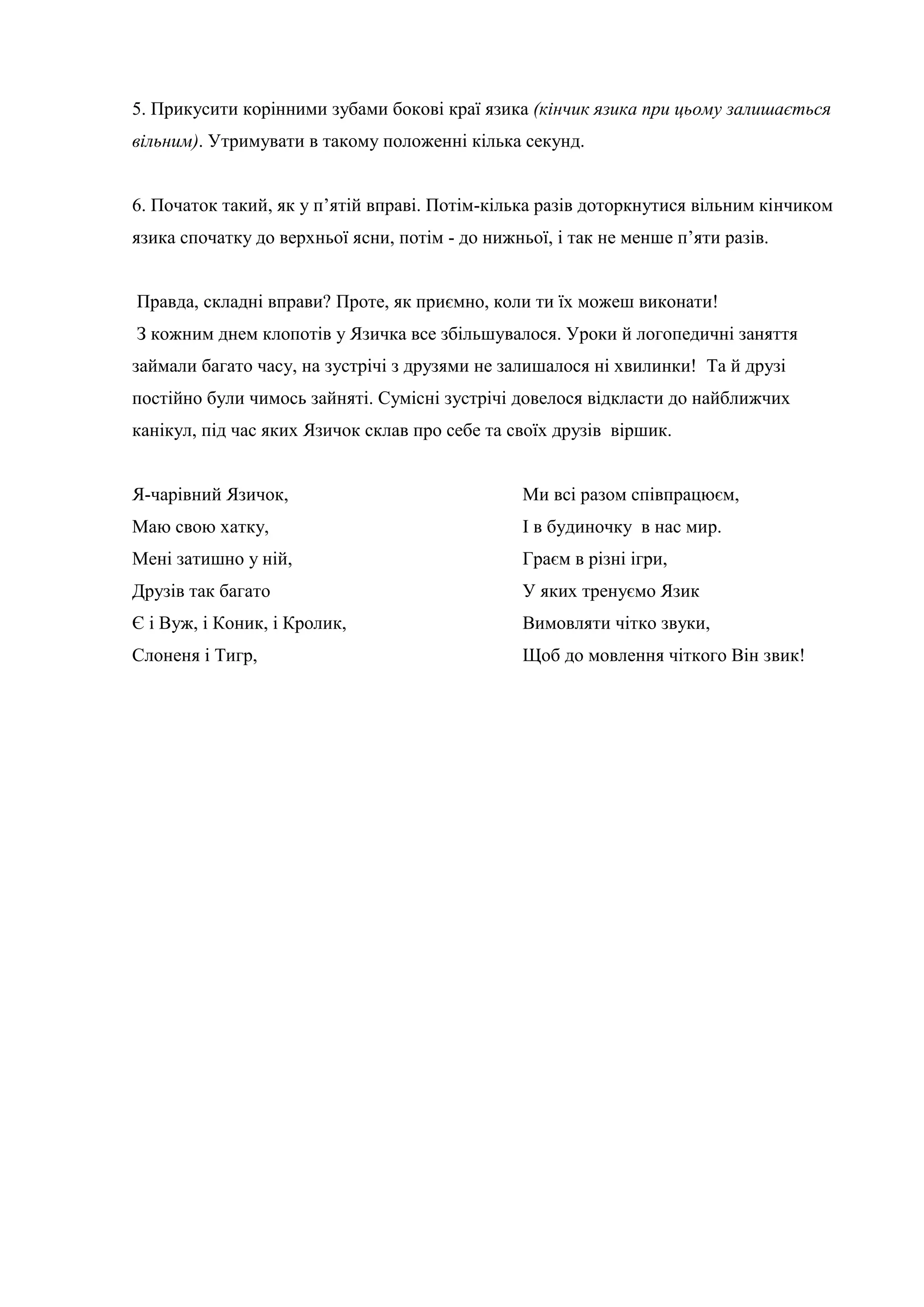 5. Прикусити корінними зубами бокові краї язика (кінчик язика при цьому залишається
вільним). Утримувати в такому положенні кілька секунд.
6. Початок такий, як у п’ятій вправі. Потім-кілька разів доторкнутися вільним кінчиком
язика спочатку до верхньої ясни, потім - до нижньої, і так не менше п’яти разів.
Правда, складні вправи? Проте, як приємно, коли ти їх можеш виконати!
З кожним днем клопотів у Язичка все збільшувалося. Уроки й логопедичні заняття
займали багато часу, на зустрічі з друзями не залишалося ні хвилинки! Та й друзі
постійно були чимось зайняті. Сумісні зустрічі довелося відкласти до найближчих
канікул, під час яких Язичок склав про себе та своїх друзів віршик.
Я-чарівний Язичок,
Маю свою хатку,
Мені затишно у ній,
Друзів так багато
Є і Вуж, і Коник, і Кролик,
Слоненя і Тигр,
Ми всі разом співпрацюєм,
І в будиночку в нас мир.
Граєм в різні ігри,
У яких тренуємо Язик
Вимовляти чітко звуки,
Щоб до мовлення чіткого Він звик!
 
