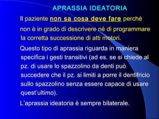 APRASSIA IDEATORIA
Il paziente non sa cosa deve fare perché
non è in grado di descrivere né di programmare
la corretta successione di atti motori.
Questo tipo di aprassia riguarda in maniera
specifica i gesti transitivi (ad es. se si chiede al
pz. di usare lo spazzolino da denti può
succedere che il pz. si limiti a porre il dentifricio
sullo spazzolino senza essere capace di usare
quest’ultimo).
L’aprassia ideatoria è sempre bilaterale.
 