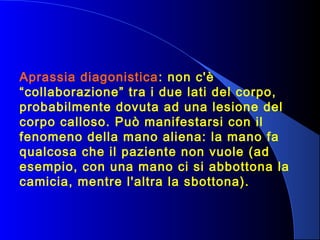 Aprassia diagonistica: non c'è
“collaborazione” tra i due lati del corpo,
probabilmente dovuta ad una lesione del
corpo calloso. Può manifestarsi con il
fenomeno della mano aliena: la mano fa
qualcosa che il paziente non vuole (ad
esempio, con una mano ci si abbottona la
camicia, mentre l'altra la sbottona).
 