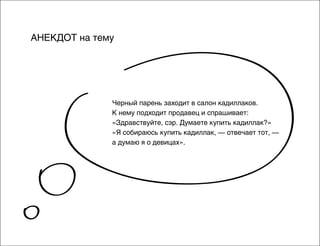 АНЕКДОТ на тему

Черный парень заходит в салон кадиллаков.
К нему подходит продавец и спрашивает:
«Здравствуйте, сэр. Думаете купить кадиллак?»
«Я собираюсь купить кадиллак, — отвечает тот, —
а думаю я о девицах».

 