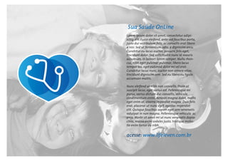 Sua Saúde OnLine
Lorem ipsum dolor sit amet, consectetur adipi-
scing elit. Fusce eleifend, ante sed faucibus porta,
justo dui vestibulum felis, ac convallis erat libero
a nisi. Sed ut fermentum odio, a dignissim arcu.
Curabitur eu lacus auctor, posuere felis eget,
tincidunt dolor. Sed sollicitudin nunc id mauris
accumsan, in laoreet lorem semper. Nulla rhon-
cus, nibh eget pulvinar pulvinar, libero lacus
tempor leo, eget euismod dolor mi vel erat.
Curabitur lacus nunc, auctor non ornare vitae,
tincidunt dignissim sem. Sed eu libero eu ligula
accumsan mattis.
Nunc eleifend ut nibh non convallis. Proin at
suscipit lacus, eget varius est. Pellentesque mi
purus, varius dictum dui convallis, vehicula
condimentum enim. Aenean magna dolor, mollis
eget enim at, viverra imperdiet magna. Duis felis
erat, placerat ut nunc eget, egestas imperdiet
elit. Quisque faucibus sapien eget sem venenatis
volutpat in non magna. Pellentesque vehicula ac
arcu. Morbi sit amet mi ut nunc venenatis dapia-
cinia, massa enim sodales justo, tristique moles-
tie enim tortor eu nibh.
acesse: www.lifeleven.com.br
 