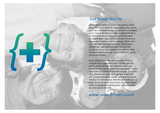 Sua Saúde OnLine
Lorem ipsum dolor sit amet, consectetur adipi-
scing elit. Fusce eleifend, ante sed faucibus porta,
justo dui vestibulum felis, ac convallis erat libero
a nisi. Sed ut fermentum odio, a dignissim arcu.
Curabitur eu lacus auctor, posuere felis eget,
tincidunt dolor. Sed sollicitudin nunc id mauris
accumsan, in laoreet lorem semper. Nulla rhon-
cus, nibh eget pulvinar pulvinar, libero lacus
tempor leo, eget euismod dolor mi vel erat.
Curabitur lacus nunc, auctor non ornare vitae,
tincidunt dignissim sem. Sed eu libero eu ligula
accumsan mattis.
Nunc eleifend ut nibh non convallis. Proin at
suscipit lacus, eget varius est. Pellentesque mi
purus, varius dictum dui convallis, vehicula
condimentum enim. Aenean magna dolor, mollis
eget enim at, viverra imperdiet magna. Duis felis
erat, placerat ut nunc eget, egestas imperdiet
elit. Quisque faucibus sapien eget sem venenatis
volutpat in non magna. Pellentesque vehicula ac
arcu. Morbi sit amet mi ut nunc venenatis dapia-
cinia, massa enim sodales justo, tristique moles-
tie enim tortor eu nibh.
acesse: www.lifeleven.com.br
 