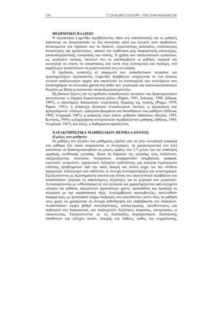 2Ο
ΣΥΝΕ∆ΡΙΟ ΣΤΗ ΣΥΡΟ – ΤΠΕ ΣΤΗΝ ΕΚΠΑΙ∆ΕΥΣΗ270
ΘΕΩΡΗΤΙΚΟ ΠΛΑΙΣΙΟ
Η αξιοποίηση Logo-like περιβάλλοντος όπου ο/η εκπαιδευτικός και οι µαθητές
καλούνται να συνεργαστούν σε ένα συνεκτικό αλλά και ανοικτό ιστό υποθέσεων,
αντικειµένων και σχέσεων που τα διέπουν, εξερευνώντας πολλαπλές εναλλακτικές
δυνατότητες και προσεγγίσεις, απαιτεί την υιοθέτηση µιας διαφορετικής καινοτόµας,
εποικοδοµητιστικής νοοτροπίας και στάσης. Η χρήση των υπολογιστικών εργαλείων,
ως εργαλείων σκέψης, συντελεί στο να οικοδοµήσουν οι µαθητές ατοµικά και
κοινωνικά τη γνώση, σε καταστάσεις που αυτή είναι λειτουργική και σκόπιµη, ενώ
παράλληλα αναπτύσσουν τη µεταγνωστική τους συνείδηση.
Η σχεδίαση, ανάπτυξη κι εφαρµογή των εκπαιδευτικών σεναρίων και
δραστηριοτήτων αξιοποιώντας Logo-like περιβάλλον στηρίζονται σε ένα πλαίσιο
γενικών παιδαγωγικών αρχών που αποτελούν τη συνισταµένη των αντιλήψεων που
αναπτύχθηκαν τα τελευταία χρόνια στο πεδίο των γνωστικών και κοινωνικογνωστικών
θεωριών µε βάση το κοινωνικό εποικοδοµητικό µοντέλο.
Ως βασικοί άξονες για τη σχεδίαση εκπαιδευτικών σεναρίων και δραστηριοτήτων
προτείνονται: η δόµηση διερευνητικών ρόλων (Papert, 1991, Soloway, 1990, diSessa,
1997), η υποστήριξη διαδικασιών ενεργητικής δόµησης της γνώσης (Piaget, 1979,
Papert, 1991), η ανάπτυξη πλούσιου εννοιολογικού δικτύου, η αξιοποίηση των
προηγούµενων γνώσεων, εµπειριών-βιωµάτων και διαισθήσεων των µαθητών (diSessa,
1995, Vergnaud, 1987), η ανάπτυξη νέων ρόλων µαθητών–δασκάλου (Hoyles, 1995,
Κυνηγός, 1995), η διαµόρφωση συνεργατικών περιβαλλόντων µάθησης (diSessa, 1995,
Vergnaud, 1987), και τέλος, η διαθεµατική προσέγγιση.
ΧΑΡΑΚΤΗΡΙΣΤΙΚΑ ΜΑΘΗΣΙΑΚΟΥ ΠΕΡΙΒΑΛΛΟΝΤΟΣ
Ο ρόλος των µαθητών
Οι µαθητές στο πλαίσιο του µαθήµατος [πρέπει εδώ να γίνει συνοπτική αναφορά
στο µάθηµα στο οποίο αναφέρονται οι συγγραφείς, τα χαρακτηριστικά του κτλ]
καλούνται να δραστηριοποιηθούν σε µικρές οµάδες των 2-3 µελών για την εκπόνηση
οµαδικής συνθετικής εργασίας. Κατά τη διάρκεια της εργασίας τους συλλέγουν,
επεξεργάζονται, αναλύουν, συγκρίνουν, αναπαριστούν (συµβολικά, γραφικά,
εικονικά), γενικεύουν, ερµηνεύουν δεδοµένα υιοθετώντας µια ποικιλία στρατηγικών
επίλυσης προβληµάτων από την απλή δοκιµή και πλάνη µέχρι τον πιο σύνθετο
αφαιρετικό συλλογισµό ενώ ωθούνται σε συνεχή αυτοπαρατήρηση και αναστοχασµό.
Εξοικειώνονται µε αξιοσηµείωτη ευκολία και άνεση στο υπολογιστικό περιβάλλον και
αναπτύσσουν γρήγορα τις απαιτούµενες δεξιότητες για το χειρισµό των εργαλείων.
Ανταποκρίνονται µε ενθουσιασµό σε νέα εργαλεία και χαρακτηρίζονται από αυξηµένα
κίνητρα για µάθηση, αφιερώνουν περισσότερο χρόνο, προσπάθεια και προσοχή σε
σύγκριση µε την παραδοσιακή τάξη. Αναλαµβάνουν πρωτοβουλίες, ακολουθούν
διαφορετικές µε προσωπικό νόηµα διαδροµές και κατευθύνουν µόνοι τους τη µάθησή
τους χωρίς να χρειάζονται τη συνεχή καθοδήγηση και επιβεβαίωση του δασκάλου.
Αναπτύσσουν υψηλό βαθµό συνειδητότητας, αυτοεκτίµησης, υπευθυνότητας και
σεβασµού στο διαφορετικό, και καλλιεργούν δεξιότητες έκφρασης, συνεργασίας κι
επικοινωνίας. Εξοικειώνονται µε τις διαδικασίες πειραµατισµού, διατύπωσης
υποθέσεων και ελέγχου αυτών, δοκιµής και λάθους, καθώς και συµφιλίωσης,
 
