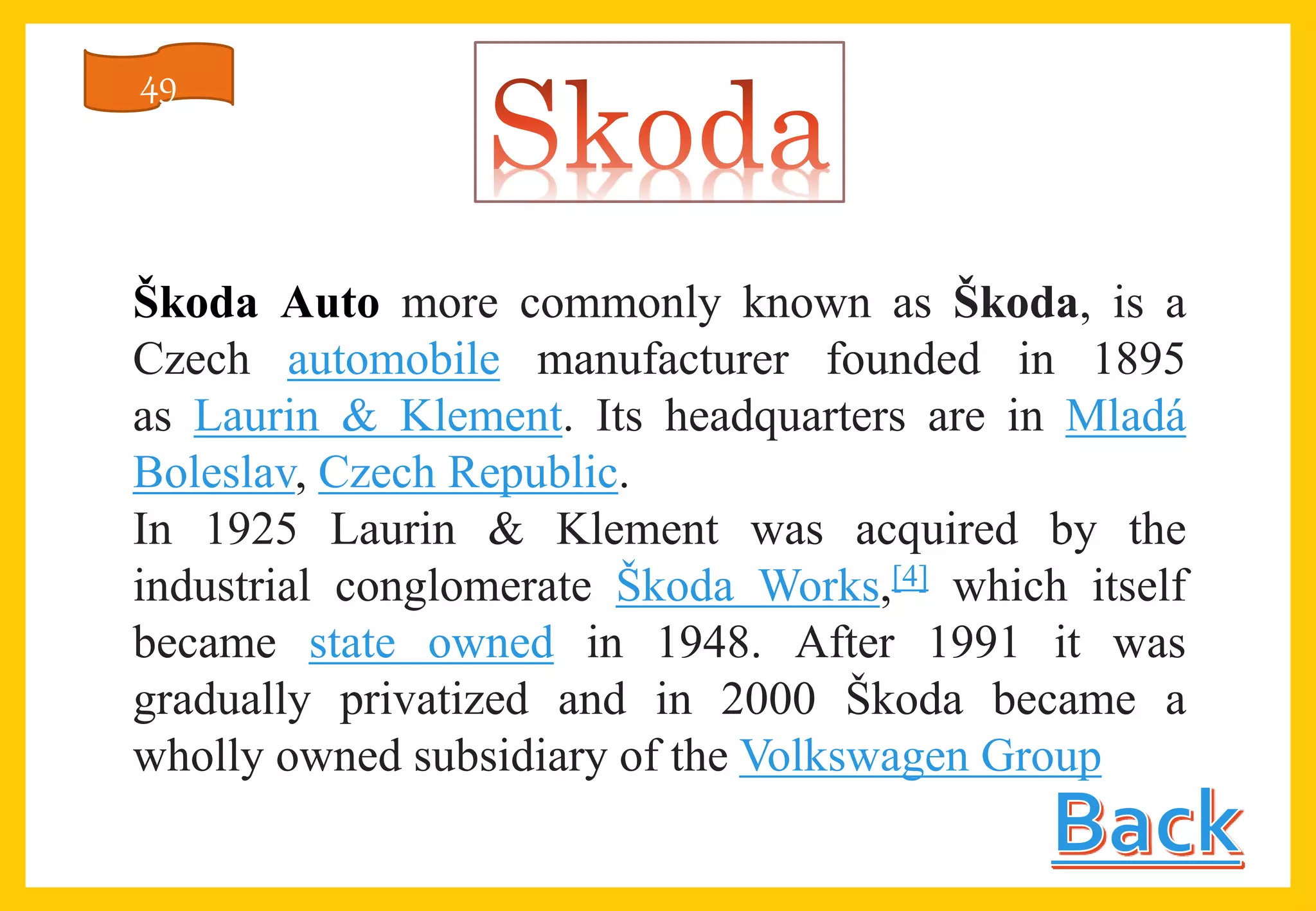 Škoda Auto more commonly known as Škoda, is a
Czech automobile manufacturer founded in 1895
as Laurin & Klement. Its headquarters are in Mladá
Boleslav, Czech Republic.
In 1925 Laurin & Klement was acquired by the
industrial conglomerate Škoda Works,[4] which itself
became state owned in 1948. After 1991 it was
gradually privatized and in 2000 Škoda became a
wholly owned subsidiary of the Volkswagen Group
49
 