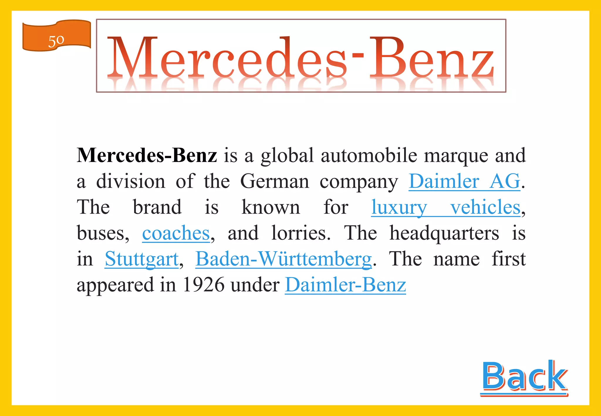 Mercedes-Benz is a global automobile marque and
a division of the German company Daimler AG.
The brand is known for luxury vehicles,
buses, coaches, and lorries. The headquarters is
in Stuttgart, Baden-Württemberg. The name first
appeared in 1926 under Daimler-Benz
50
 