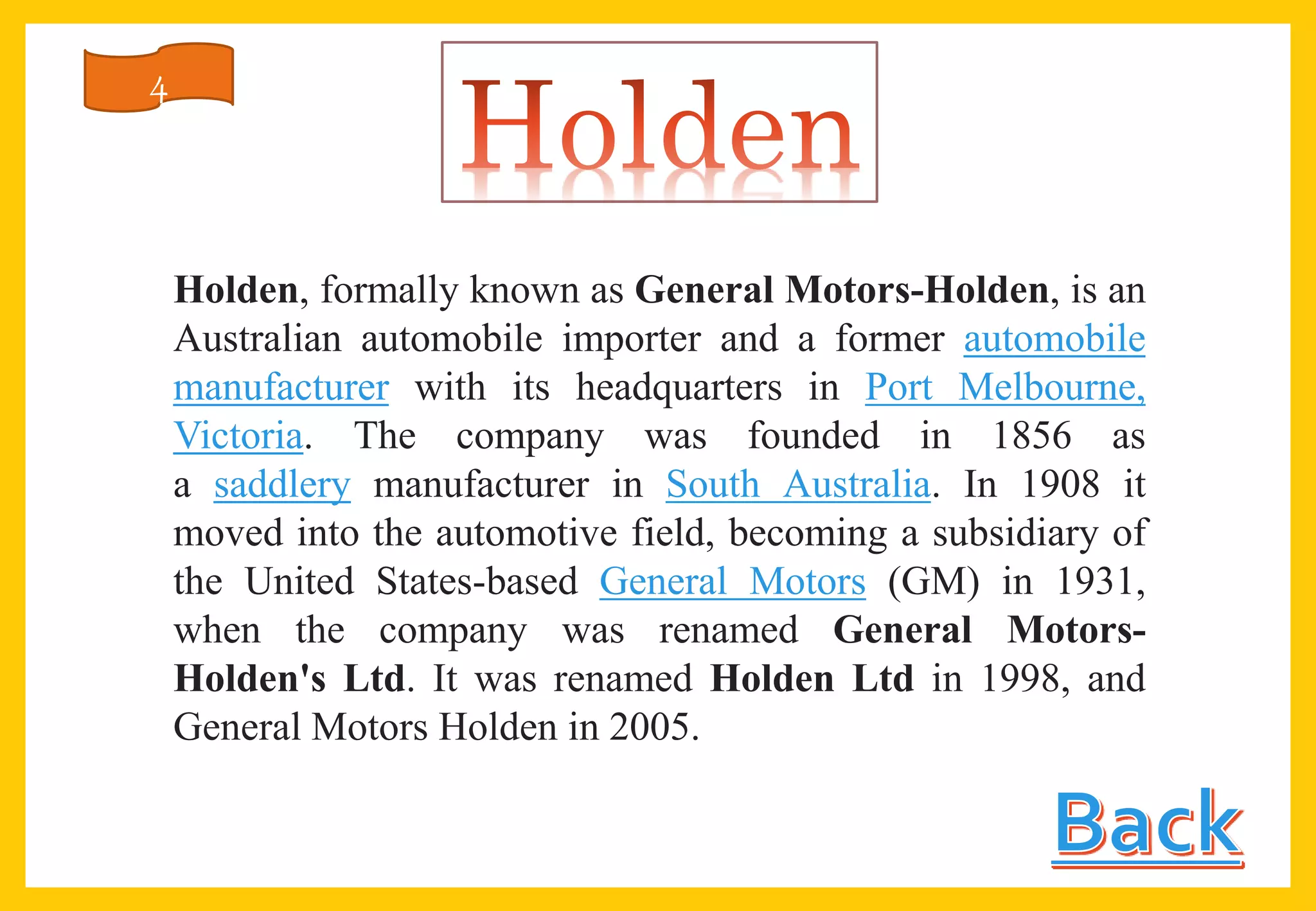 Holden, formally known as General Motors-Holden, is an
Australian automobile importer and a former automobile
manufacturer with its headquarters in Port Melbourne,
Victoria. The company was founded in 1856 as
a saddlery manufacturer in South Australia. In 1908 it
moved into the automotive field, becoming a subsidiary of
the United States-based General Motors (GM) in 1931,
when the company was renamed General Motors-
Holden's Ltd. It was renamed Holden Ltd in 1998, and
General Motors Holden in 2005.
4
 