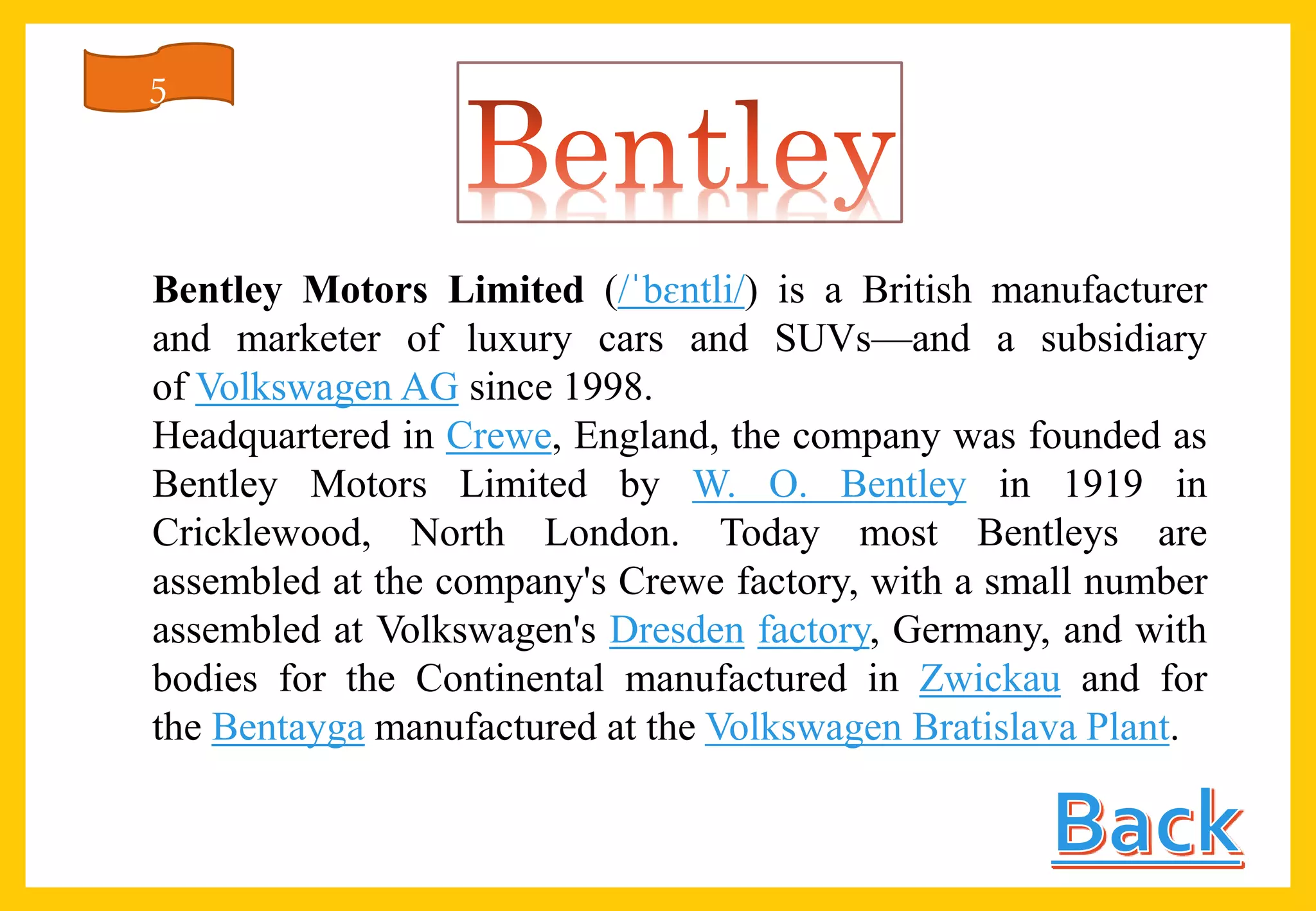 Bentley Motors Limited (/ˈbɛntli/) is a British manufacturer
and marketer of luxury cars and SUVs—and a subsidiary
of Volkswagen AG since 1998.
Headquartered in Crewe, England, the company was founded as
Bentley Motors Limited by W. O. Bentley in 1919 in
Cricklewood, North London. Today most Bentleys are
assembled at the company's Crewe factory, with a small number
assembled at Volkswagen's Dresden factory, Germany, and with
bodies for the Continental manufactured in Zwickau and for
the Bentayga manufactured at the Volkswagen Bratislava Plant.
5
 