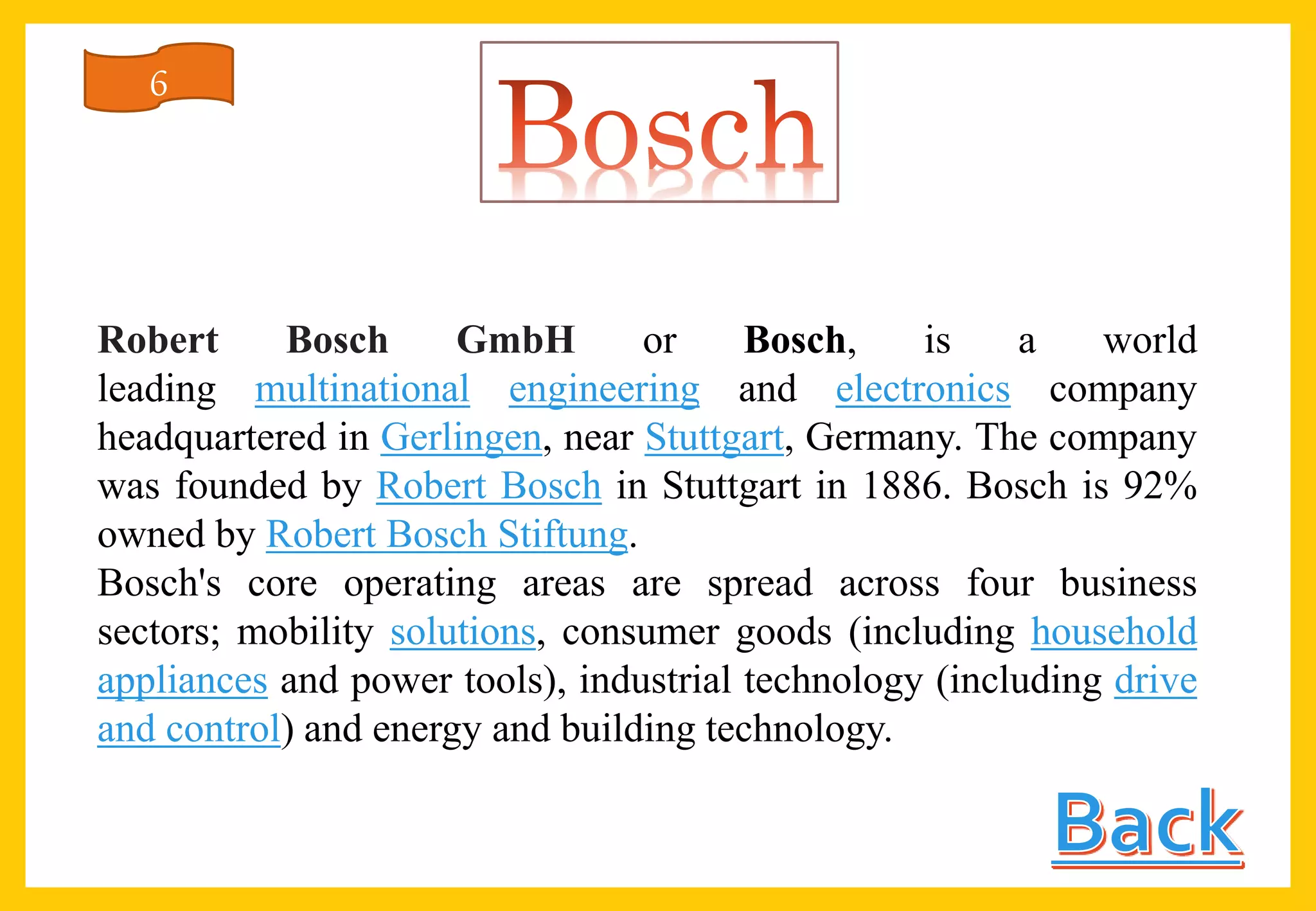 Robert Bosch GmbH or Bosch, is a world
leading multinational engineering and electronics company
headquartered in Gerlingen, near Stuttgart, Germany. The company
was founded by Robert Bosch in Stuttgart in 1886. Bosch is 92%
owned by Robert Bosch Stiftung.
Bosch's core operating areas are spread across four business
sectors; mobility solutions, consumer goods (including household
appliances and power tools), industrial technology (including drive
and control) and energy and building technology.
6
 