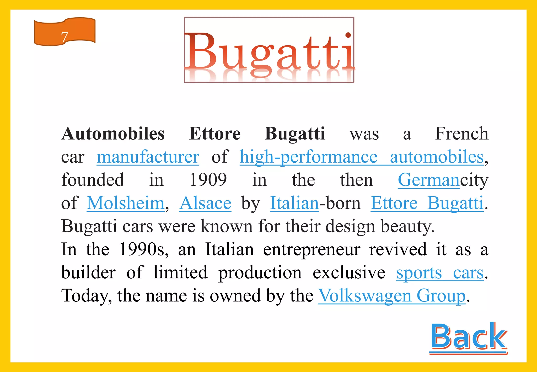 Automobiles Ettore Bugatti was a French
car manufacturer of high-performance automobiles,
founded in 1909 in the then Germancity
of Molsheim, Alsace by Italian-born Ettore Bugatti.
Bugatti cars were known for their design beauty.
In the 1990s, an Italian entrepreneur revived it as a
builder of limited production exclusive sports cars.
Today, the name is owned by the Volkswagen Group.
7
 