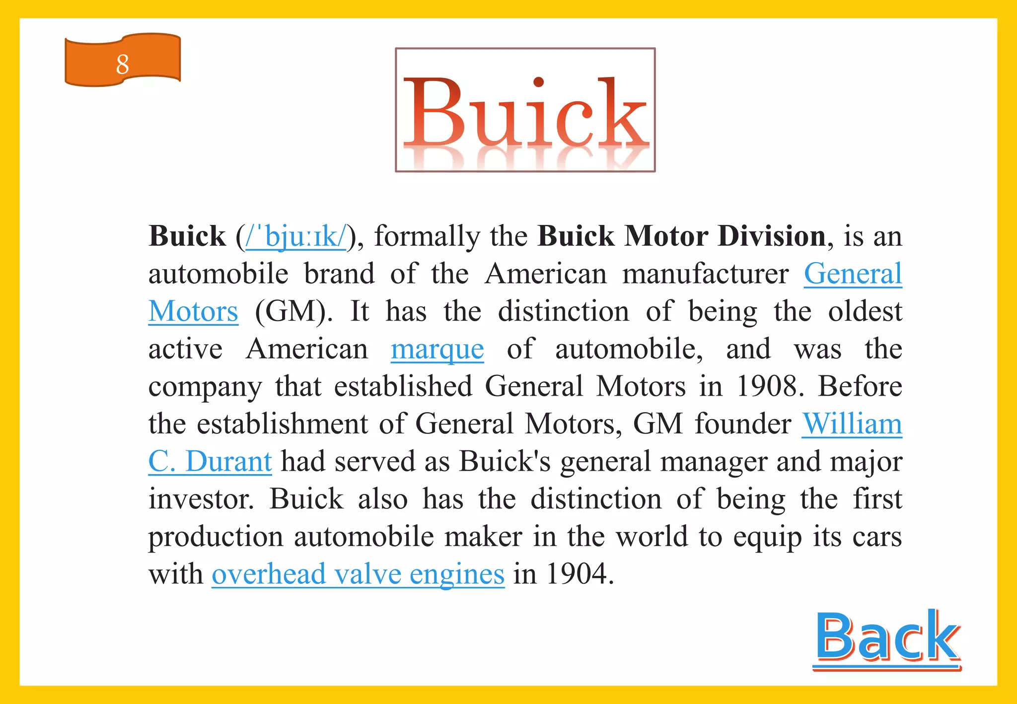 Buick (/ˈbjuːɪk/), formally the Buick Motor Division, is an
automobile brand of the American manufacturer General
Motors (GM). It has the distinction of being the oldest
active American marque of automobile, and was the
company that established General Motors in 1908. Before
the establishment of General Motors, GM founder William
C. Durant had served as Buick's general manager and major
investor. Buick also has the distinction of being the first
production automobile maker in the world to equip its cars
with overhead valve engines in 1904.
8
 