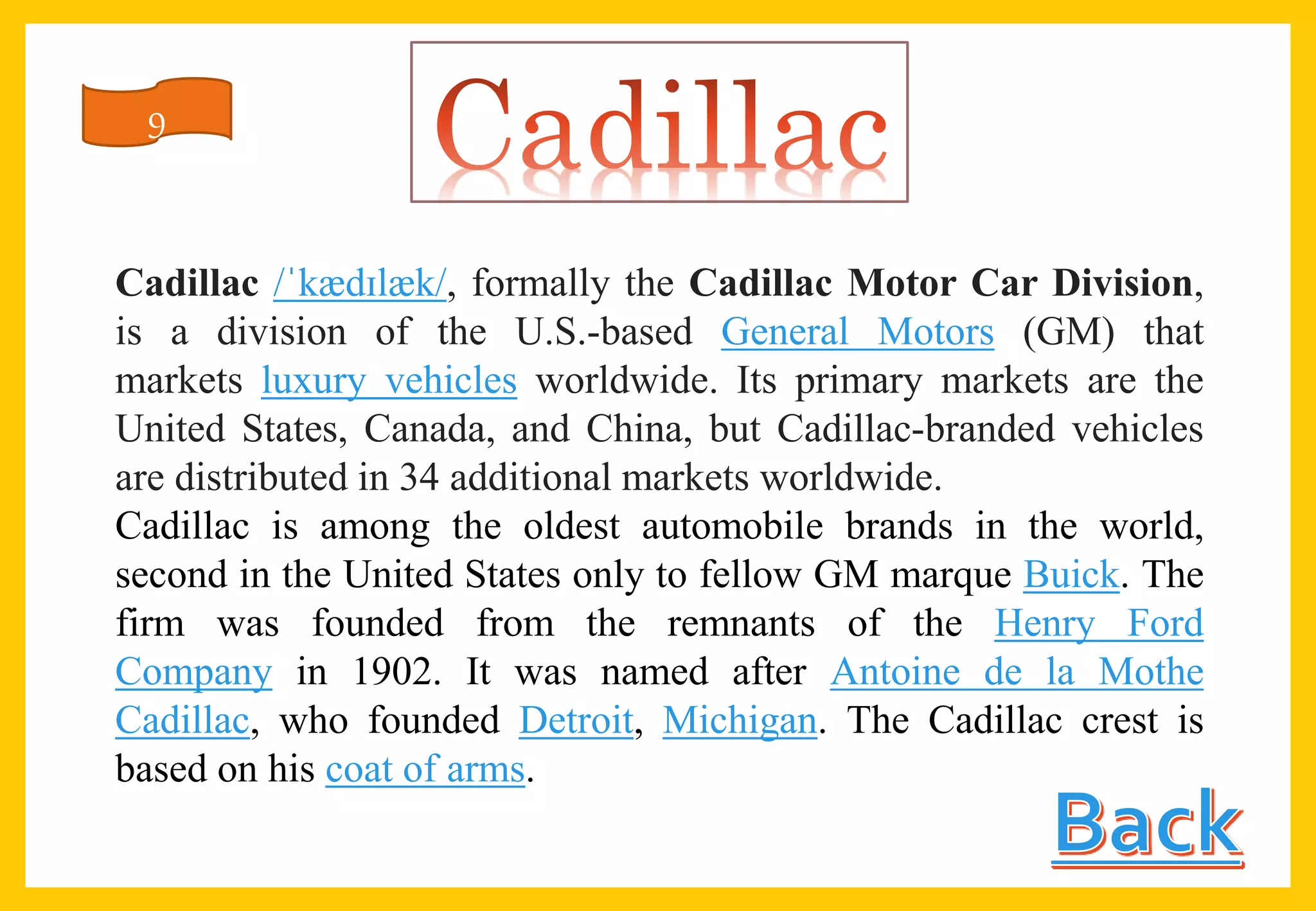 Cadillac /ˈkædɪlæk/, formally the Cadillac Motor Car Division,
is a division of the U.S.-based General Motors (GM) that
markets luxury vehicles worldwide. Its primary markets are the
United States, Canada, and China, but Cadillac-branded vehicles
are distributed in 34 additional markets worldwide.
Cadillac is among the oldest automobile brands in the world,
second in the United States only to fellow GM marque Buick. The
firm was founded from the remnants of the Henry Ford
Company in 1902. It was named after Antoine de la Mothe
Cadillac, who founded Detroit, Michigan. The Cadillac crest is
based on his coat of arms.
9
 