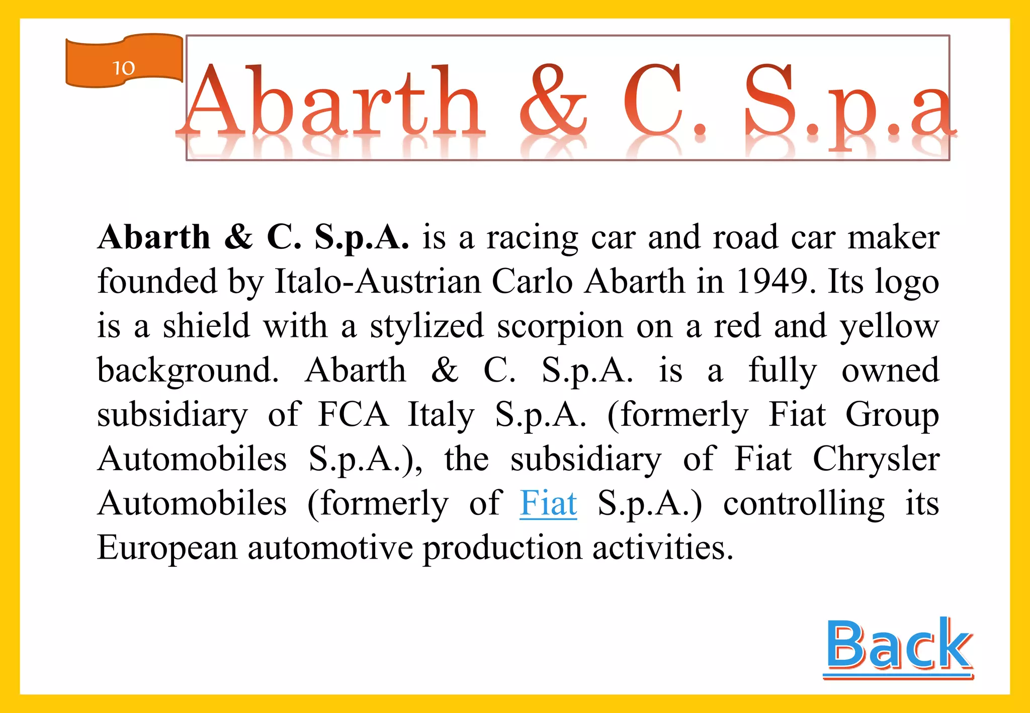 Abarth & C. S.p.A. is a racing car and road car maker
founded by Italo-Austrian Carlo Abarth in 1949. Its logo
is a shield with a stylized scorpion on a red and yellow
background. Abarth & C. S.p.A. is a fully owned
subsidiary of FCA Italy S.p.A. (formerly Fiat Group
Automobiles S.p.A.), the subsidiary of Fiat Chrysler
Automobiles (formerly of Fiat S.p.A.) controlling its
European automotive production activities.
10
 