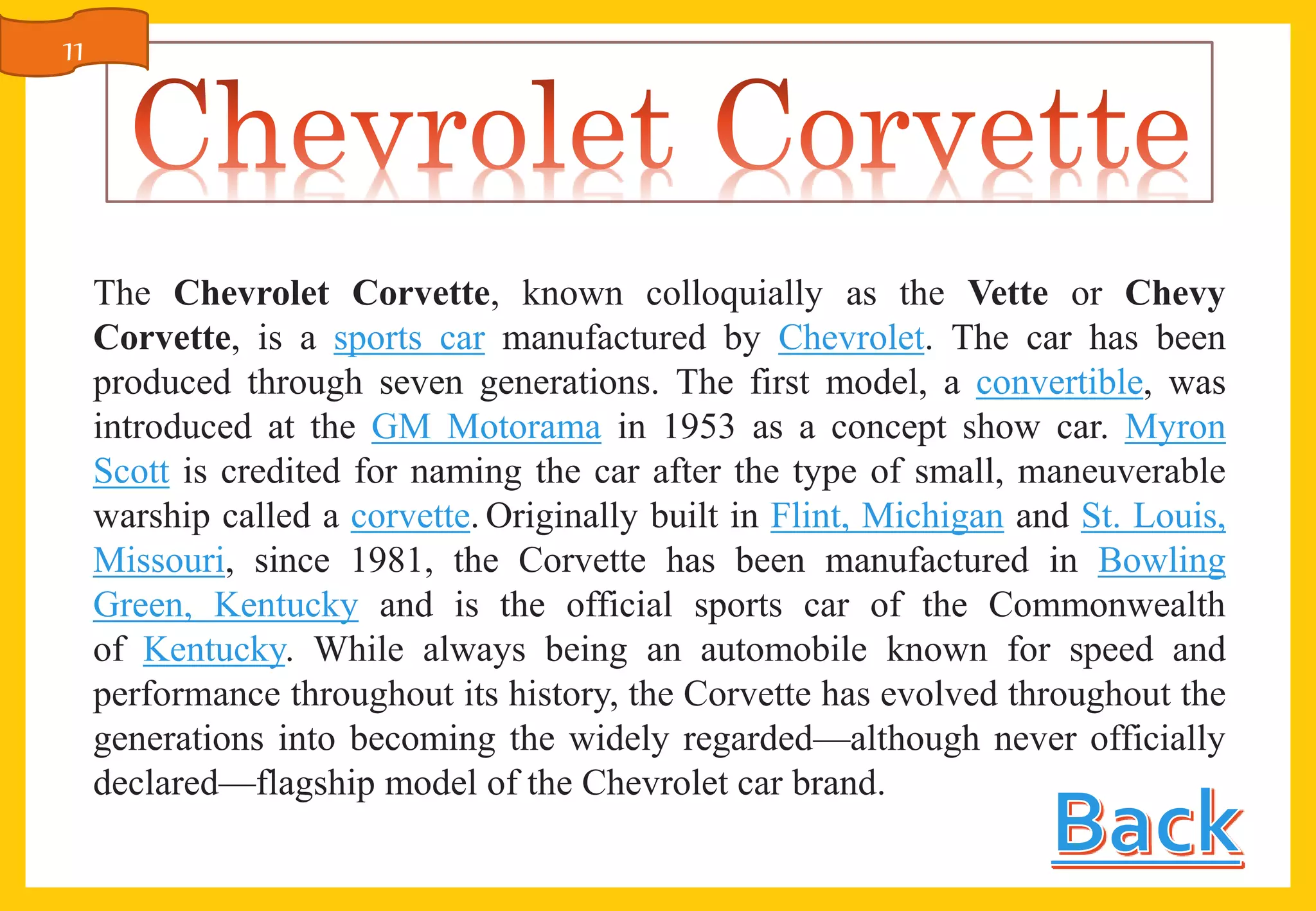 The Chevrolet Corvette, known colloquially as the Vette or Chevy
Corvette, is a sports car manufactured by Chevrolet. The car has been
produced through seven generations. The first model, a convertible, was
introduced at the GM Motorama in 1953 as a concept show car. Myron
Scott is credited for naming the car after the type of small, maneuverable
warship called a corvette. Originally built in Flint, Michigan and St. Louis,
Missouri, since 1981, the Corvette has been manufactured in Bowling
Green, Kentucky and is the official sports car of the Commonwealth
of Kentucky. While always being an automobile known for speed and
performance throughout its history, the Corvette has evolved throughout the
generations into becoming the widely regarded—although never officially
declared—flagship model of the Chevrolet car brand.
11
 