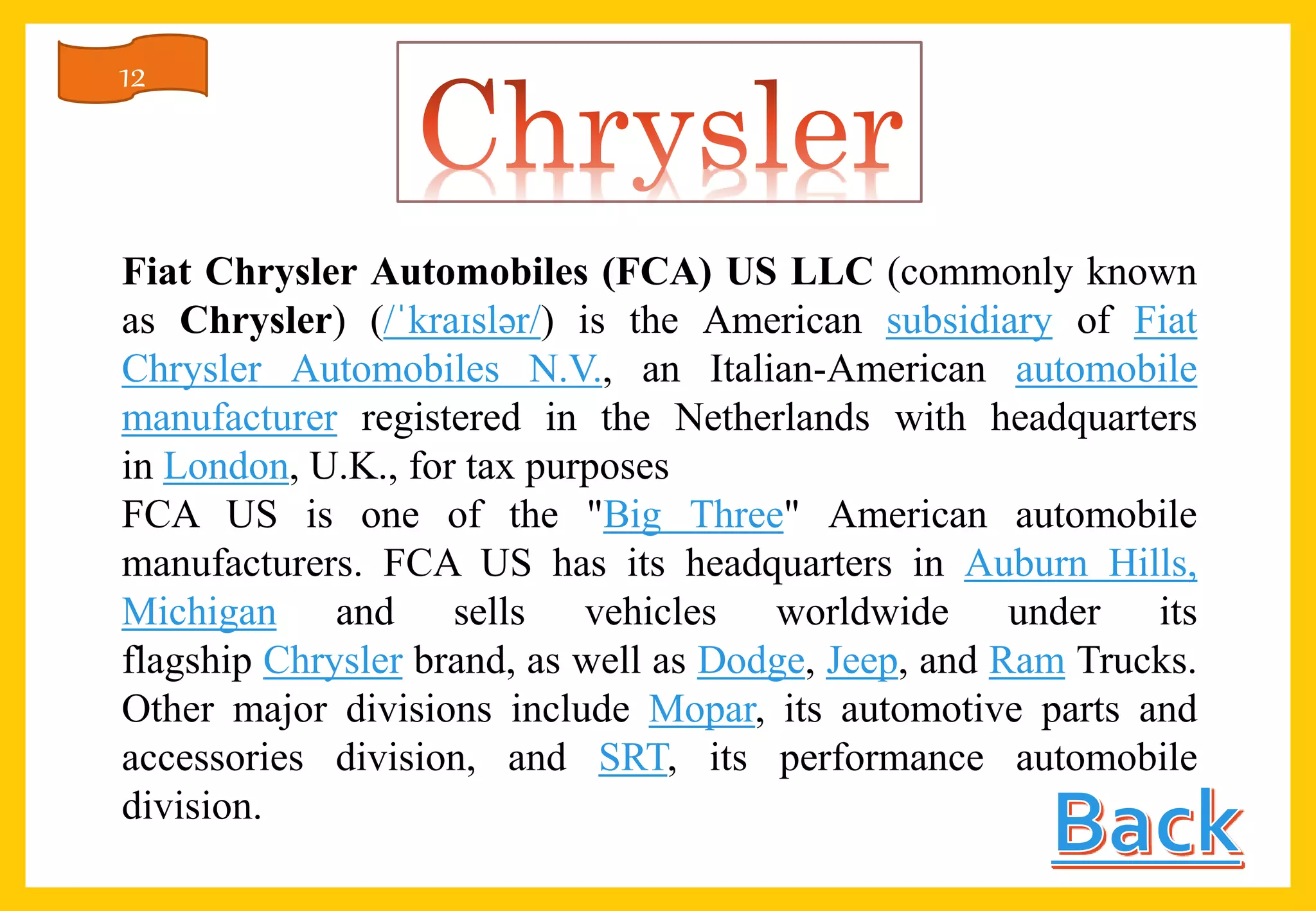 Fiat Chrysler Automobiles (FCA) US LLC (commonly known
as Chrysler) (/ˈkraɪslər/) is the American subsidiary of Fiat
Chrysler Automobiles N.V., an Italian-American automobile
manufacturer registered in the Netherlands with headquarters
in London, U.K., for tax purposes
FCA US is one of the "Big Three" American automobile
manufacturers. FCA US has its headquarters in Auburn Hills,
Michigan and sells vehicles worldwide under its
flagship Chrysler brand, as well as Dodge, Jeep, and Ram Trucks.
Other major divisions include Mopar, its automotive parts and
accessories division, and SRT, its performance automobile
division.
12
 