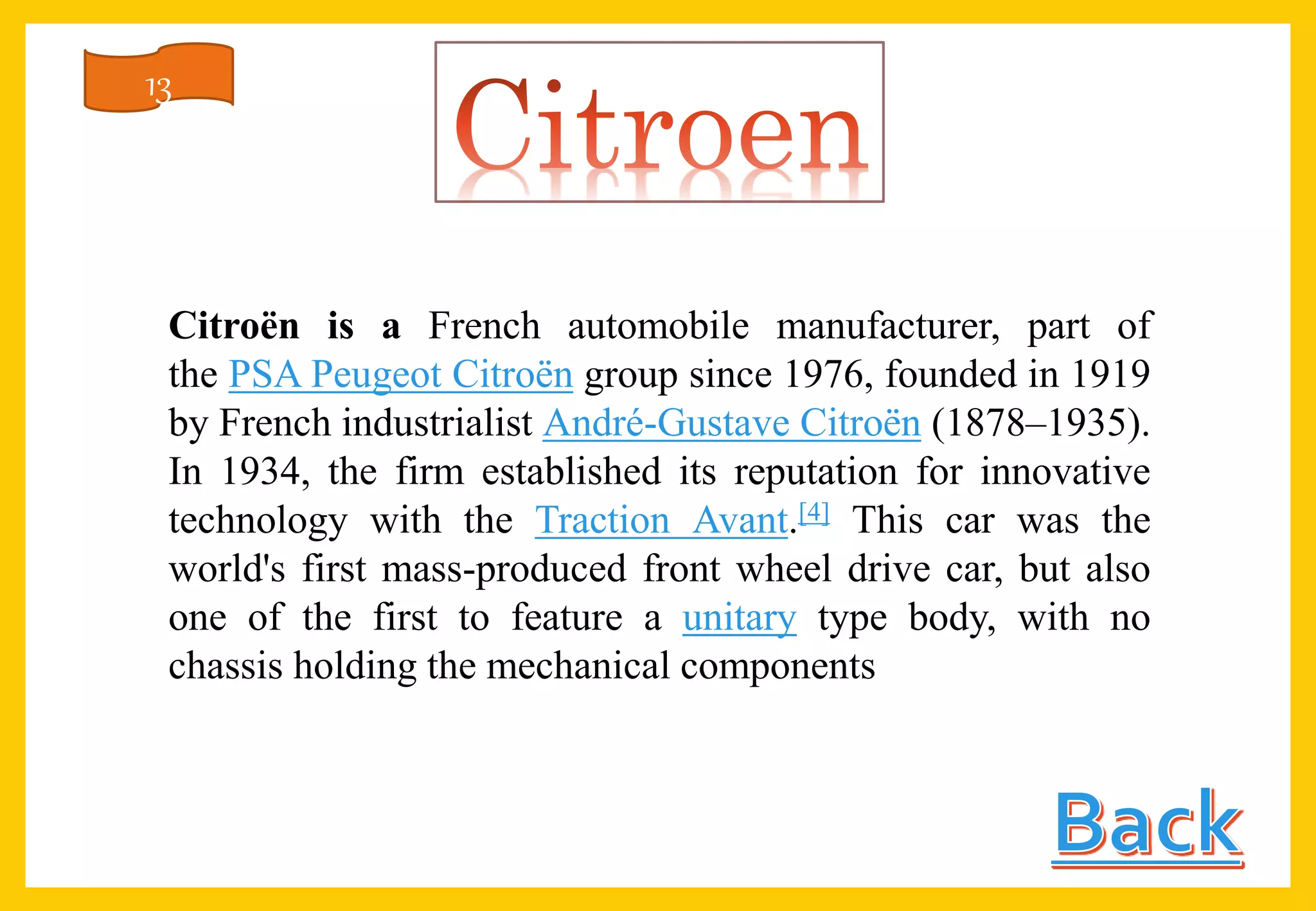 Citroën is a French automobile manufacturer, part of
the PSA Peugeot Citroën group since 1976, founded in 1919
by French industrialist André-Gustave Citroën (1878–1935).
In 1934, the firm established its reputation for innovative
technology with the Traction Avant.[4] This car was the
world's first mass-produced front wheel drive car, but also
one of the first to feature a unitary type body, with no
chassis holding the mechanical components
13
 