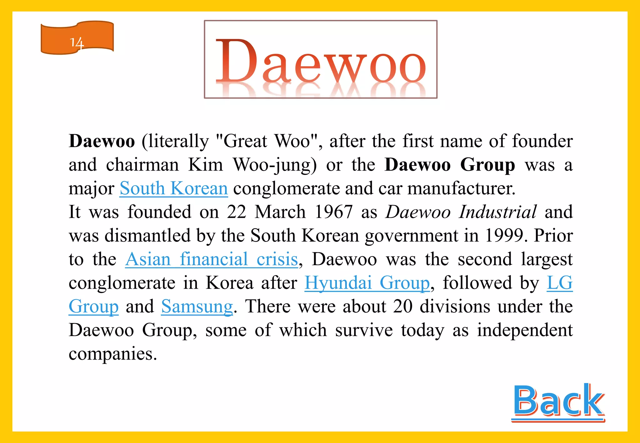 Daewoo (literally "Great Woo", after the first name of founder
and chairman Kim Woo-jung) or the Daewoo Group was a
major South Korean conglomerate and car manufacturer.
It was founded on 22 March 1967 as Daewoo Industrial and
was dismantled by the South Korean government in 1999. Prior
to the Asian financial crisis, Daewoo was the second largest
conglomerate in Korea after Hyundai Group, followed by LG
Group and Samsung. There were about 20 divisions under the
Daewoo Group, some of which survive today as independent
companies.
14
 