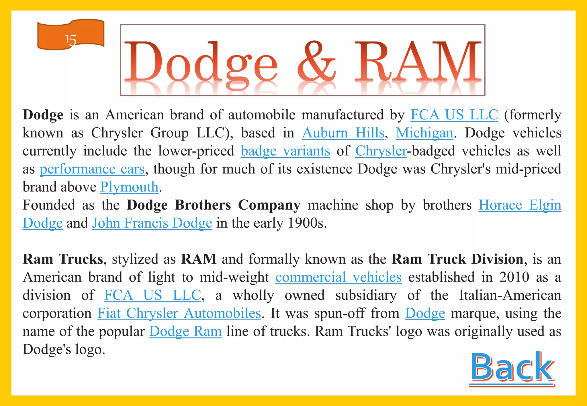 Dodge is an American brand of automobile manufactured by FCA US LLC (formerly
known as Chrysler Group LLC), based in Auburn Hills, Michigan. Dodge vehicles
currently include the lower-priced badge variants of Chrysler-badged vehicles as well
as performance cars, though for much of its existence Dodge was Chrysler's mid-priced
brand above Plymouth.
Founded as the Dodge Brothers Company machine shop by brothers Horace Elgin
Dodge and John Francis Dodge in the early 1900s.
Ram Trucks, stylized as RAM and formally known as the Ram Truck Division, is an
American brand of light to mid-weight commercial vehicles established in 2010 as a
division of FCA US LLC, a wholly owned subsidiary of the Italian-American
corporation Fiat Chrysler Automobiles. It was spun-off from Dodge marque, using the
name of the popular Dodge Ram line of trucks. Ram Trucks' logo was originally used as
Dodge's logo.
15
 