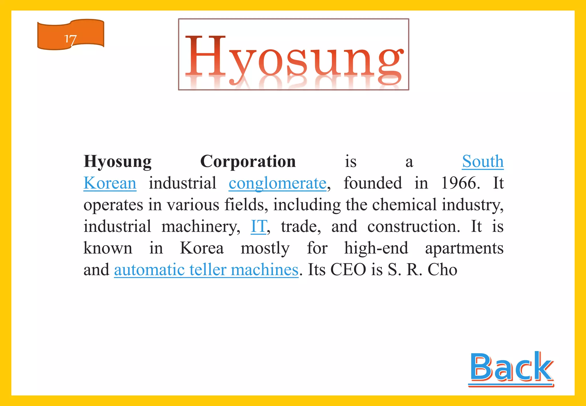 Hyosung Corporation is a South
Korean industrial conglomerate, founded in 1966. It
operates in various fields, including the chemical industry,
industrial machinery, IT, trade, and construction. It is
known in Korea mostly for high-end apartments
and automatic teller machines. Its CEO is S. R. Cho
17
 