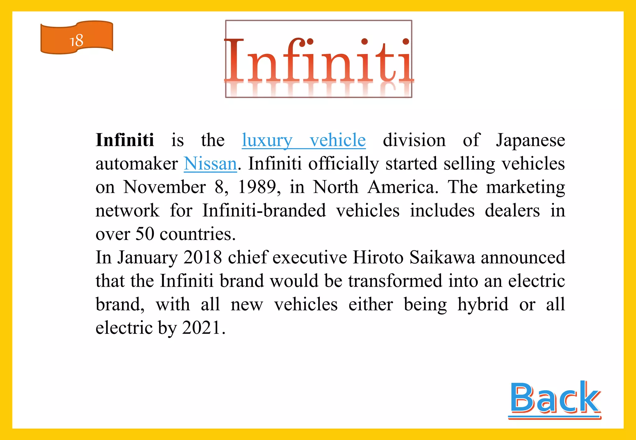 Infiniti is the luxury vehicle division of Japanese
automaker Nissan. Infiniti officially started selling vehicles
on November 8, 1989, in North America. The marketing
network for Infiniti-branded vehicles includes dealers in
over 50 countries.
In January 2018 chief executive Hiroto Saikawa announced
that the Infiniti brand would be transformed into an electric
brand, with all new vehicles either being hybrid or all
electric by 2021.
18
 