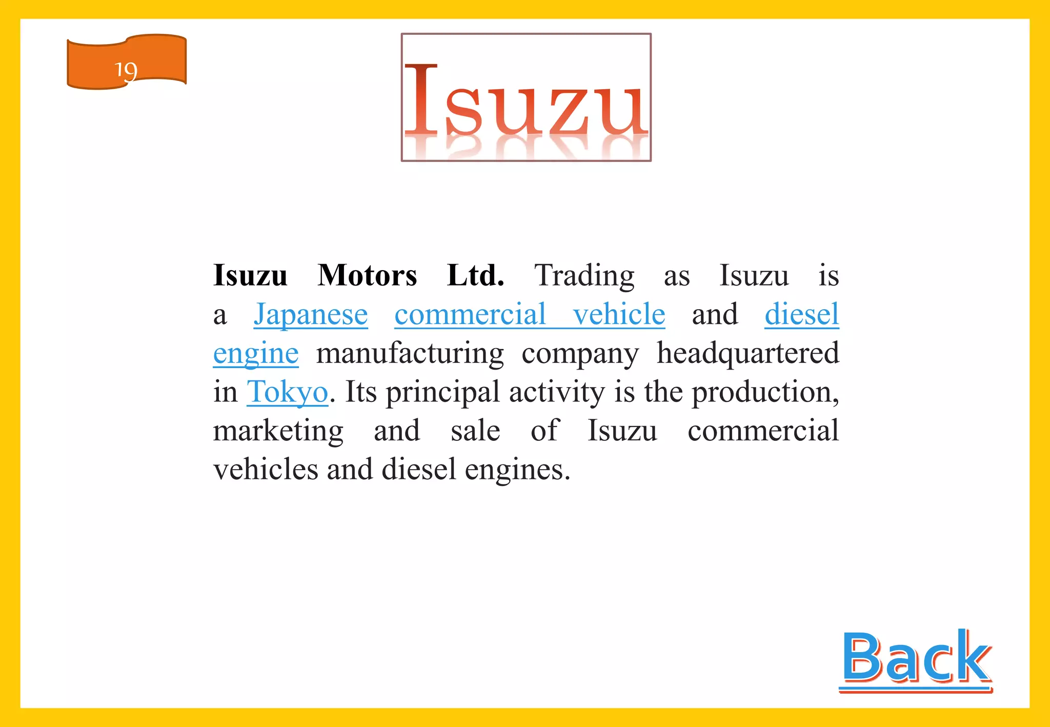 Isuzu Motors Ltd. Trading as Isuzu is
a Japanese commercial vehicle and diesel
engine manufacturing company headquartered
in Tokyo. Its principal activity is the production,
marketing and sale of Isuzu commercial
vehicles and diesel engines.
19
 