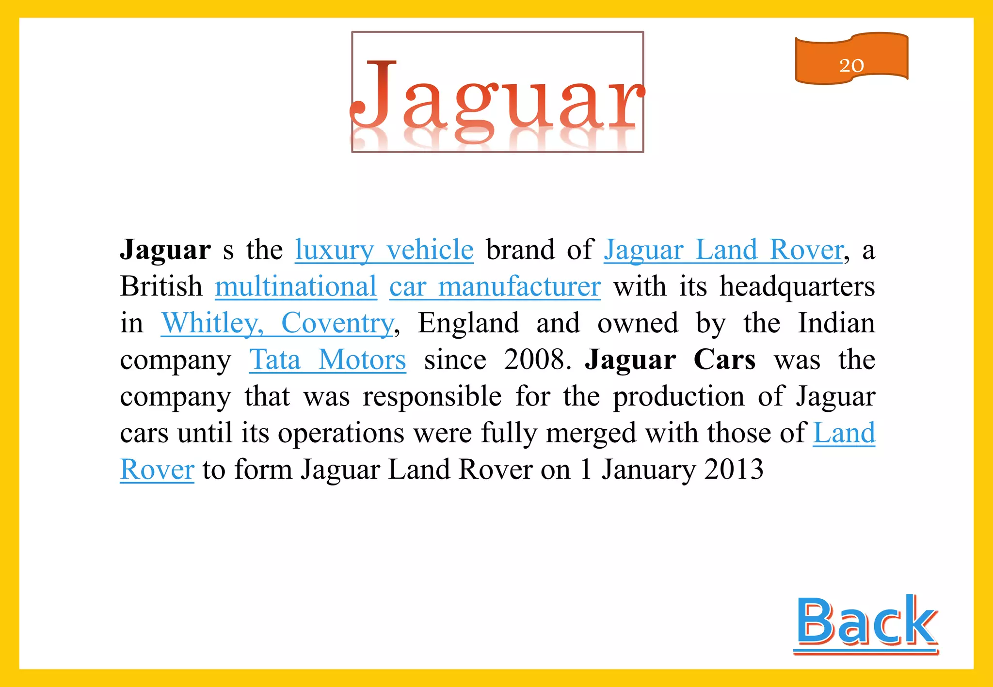 Jaguar s the luxury vehicle brand of Jaguar Land Rover, a
British multinational car manufacturer with its headquarters
in Whitley, Coventry, England and owned by the Indian
company Tata Motors since 2008. Jaguar Cars was the
company that was responsible for the production of Jaguar
cars until its operations were fully merged with those of Land
Rover to form Jaguar Land Rover on 1 January 2013
20
 