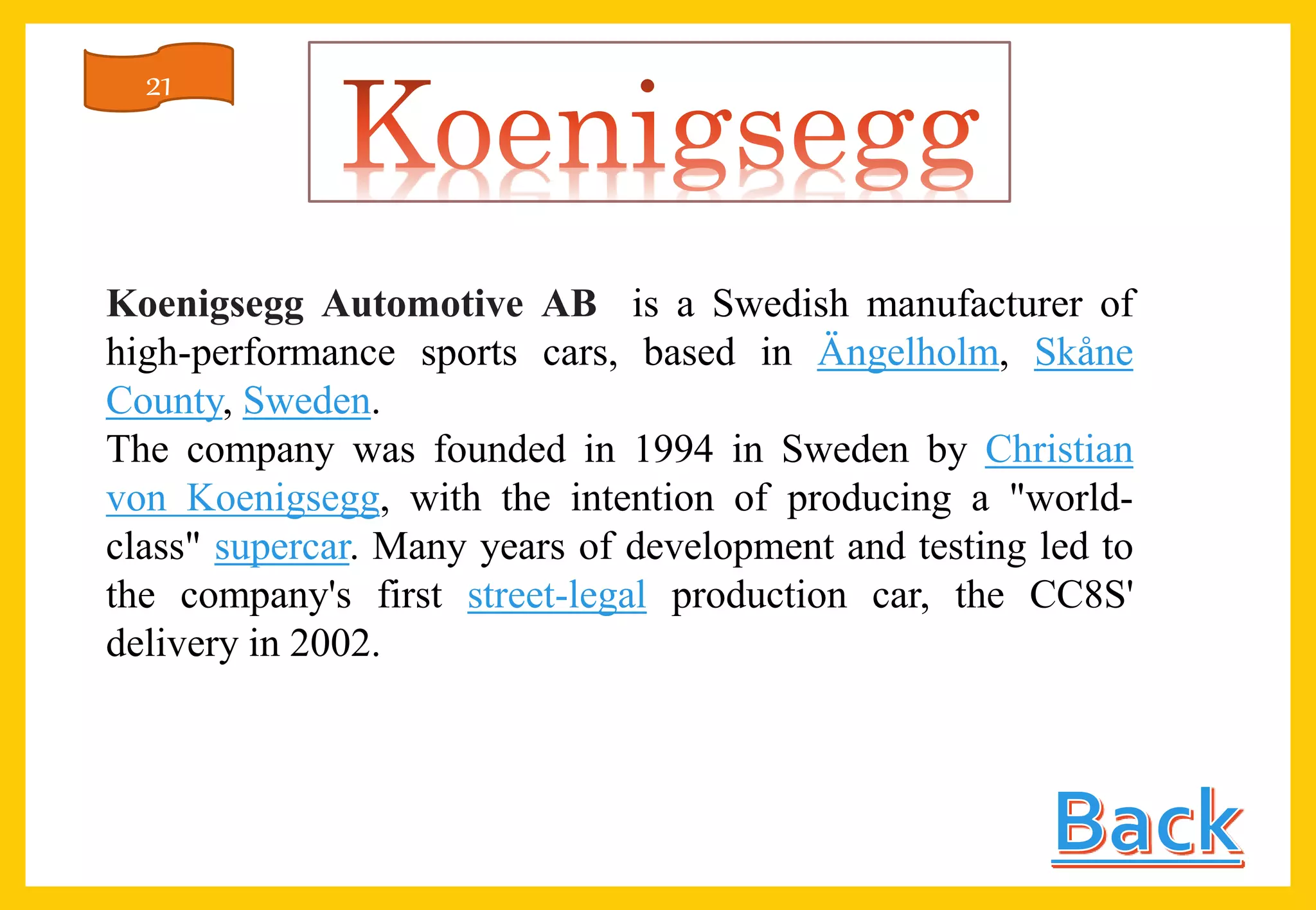 Koenigsegg Automotive AB is a Swedish manufacturer of
high-performance sports cars, based in Ängelholm, Skåne
County, Sweden.
The company was founded in 1994 in Sweden by Christian
von Koenigsegg, with the intention of producing a "world-
class" supercar. Many years of development and testing led to
the company's first street-legal production car, the CC8S'
delivery in 2002.
21
 