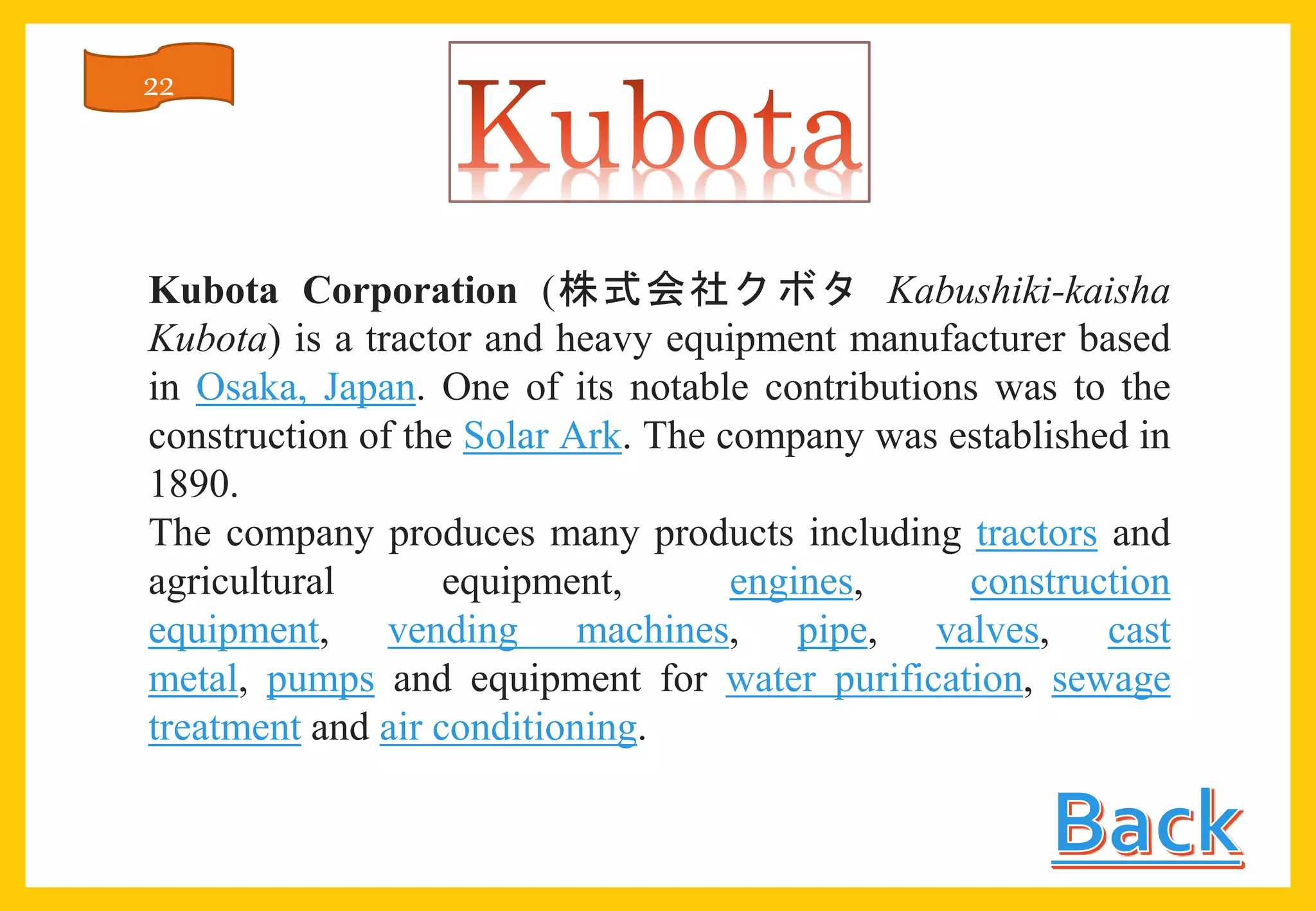 Kubota Corporation (株式会社クボタ Kabushiki-kaisha
Kubota) is a tractor and heavy equipment manufacturer based
in Osaka, Japan. One of its notable contributions was to the
construction of the Solar Ark. The company was established in
1890.
The company produces many products including tractors and
agricultural equipment, engines, construction
equipment, vending machines, pipe, valves, cast
metal, pumps and equipment for water purification, sewage
treatment and air conditioning.
22
 
