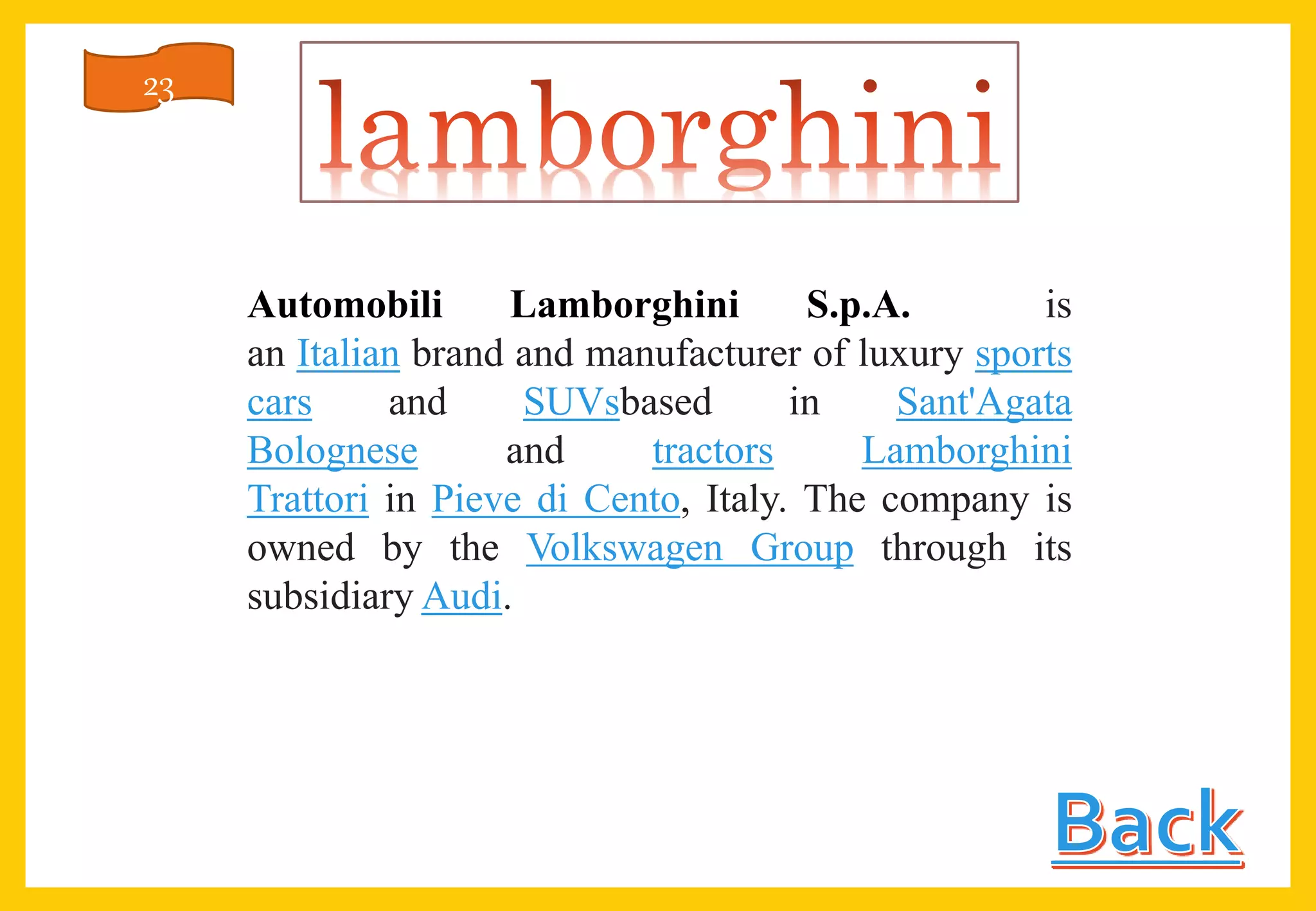 Automobili Lamborghini S.p.A. is
an Italian brand and manufacturer of luxury sports
cars and SUVsbased in Sant'Agata
Bolognese and tractors Lamborghini
Trattori in Pieve di Cento, Italy. The company is
owned by the Volkswagen Group through its
subsidiary Audi.
23
 