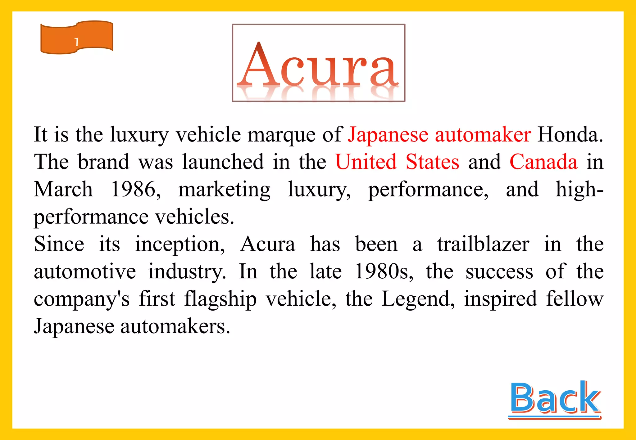 It is the luxury vehicle marque of Japanese automaker Honda.
The brand was launched in the United States and Canada in
March 1986, marketing luxury, performance, and high-
performance vehicles.
Since its inception, Acura has been a trailblazer in the
automotive industry. In the late 1980s, the success of the
company's first flagship vehicle, the Legend, inspired fellow
Japanese automakers.
1
 