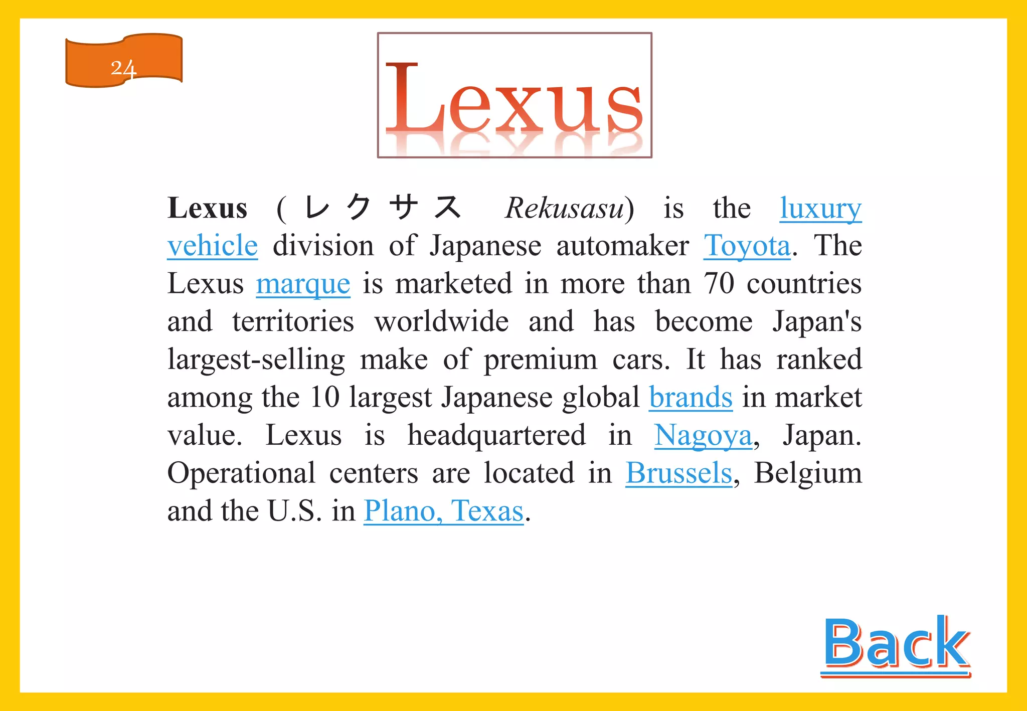 Lexus ( レ ク サ ス Rekusasu) is the luxury
vehicle division of Japanese automaker Toyota. The
Lexus marque is marketed in more than 70 countries
and territories worldwide and has become Japan's
largest-selling make of premium cars. It has ranked
among the 10 largest Japanese global brands in market
value. Lexus is headquartered in Nagoya, Japan.
Operational centers are located in Brussels, Belgium
and the U.S. in Plano, Texas.
24
 