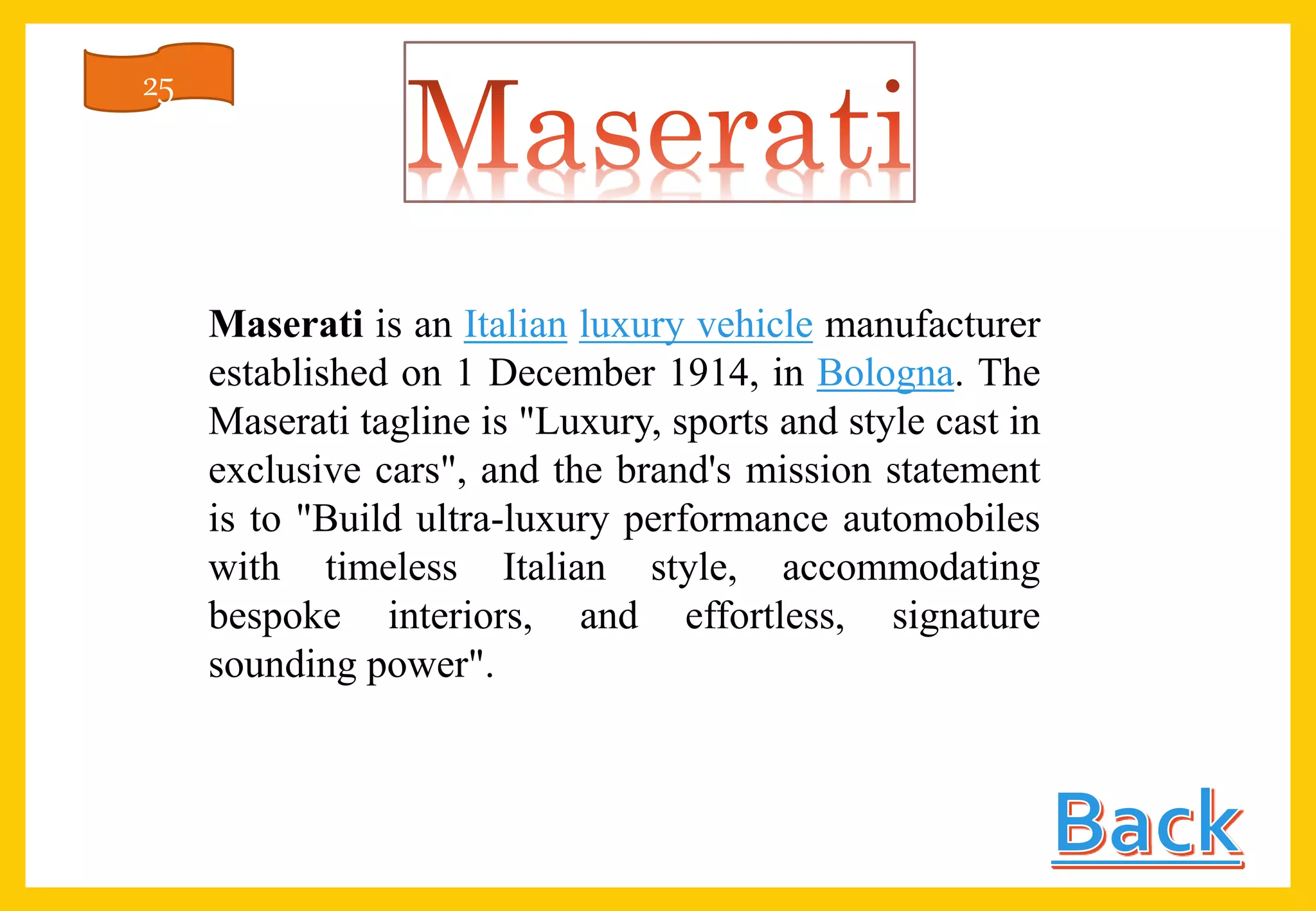 Maserati is an Italian luxury vehicle manufacturer
established on 1 December 1914, in Bologna. The
Maserati tagline is "Luxury, sports and style cast in
exclusive cars", and the brand's mission statement
is to "Build ultra-luxury performance automobiles
with timeless Italian style, accommodating
bespoke interiors, and effortless, signature
sounding power".
25
 