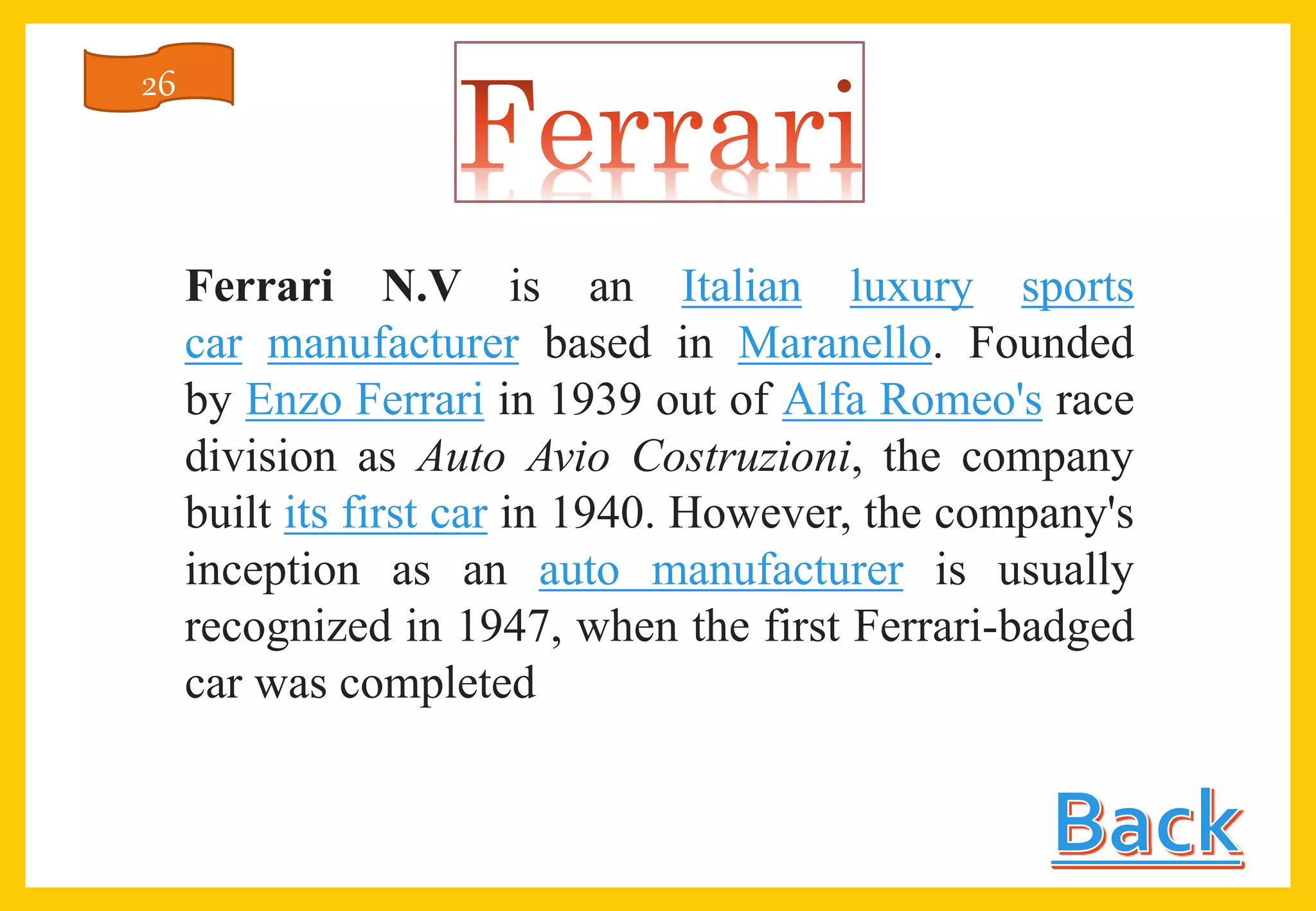 Ferrari N.V is an Italian luxury sports
car manufacturer based in Maranello. Founded
by Enzo Ferrari in 1939 out of Alfa Romeo's race
division as Auto Avio Costruzioni, the company
built its first car in 1940. However, the company's
inception as an auto manufacturer is usually
recognized in 1947, when the first Ferrari-badged
car was completed
26
 
