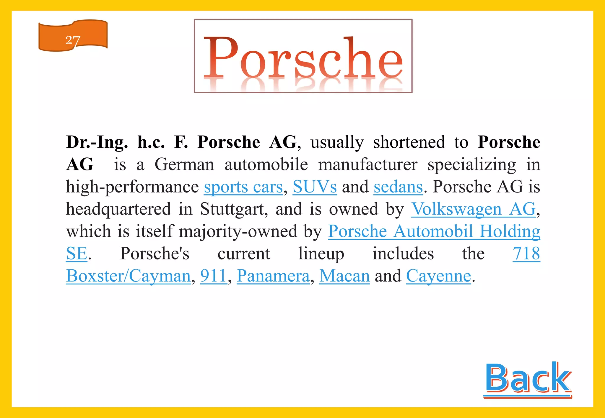 Dr.-Ing. h.c. F. Porsche AG, usually shortened to Porsche
AG is a German automobile manufacturer specializing in
high-performance sports cars, SUVs and sedans. Porsche AG is
headquartered in Stuttgart, and is owned by Volkswagen AG,
which is itself majority-owned by Porsche Automobil Holding
SE. Porsche's current lineup includes the 718
Boxster/Cayman, 911, Panamera, Macan and Cayenne.
27
 