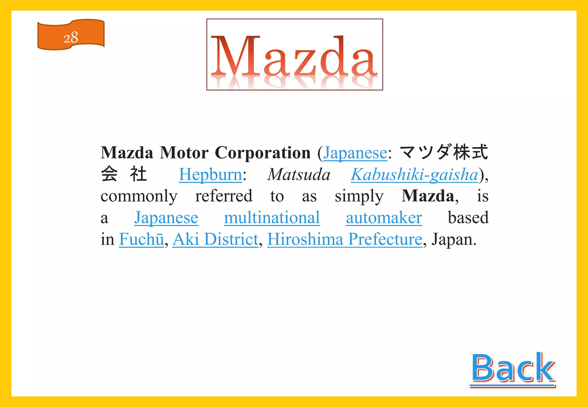 Mazda Motor Corporation (Japanese: マツダ株式
会 社 Hepburn: Matsuda Kabushiki-gaisha),
commonly referred to as simply Mazda, is
a Japanese multinational automaker based
in Fuchū, Aki District, Hiroshima Prefecture, Japan.
28
 