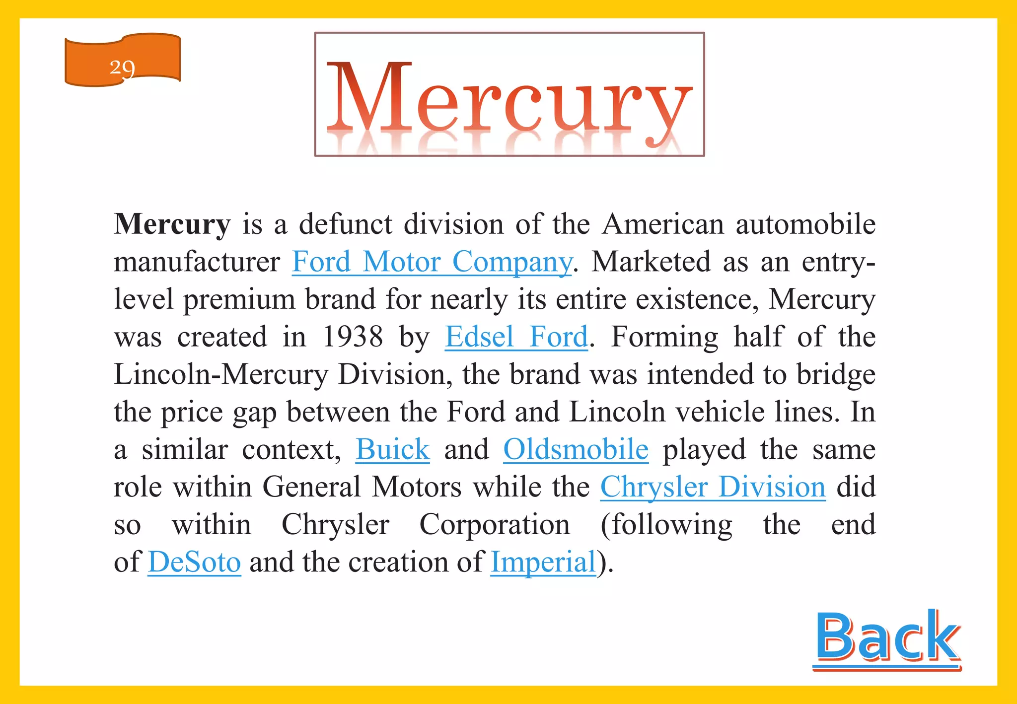 Mercury is a defunct division of the American automobile
manufacturer Ford Motor Company. Marketed as an entry-
level premium brand for nearly its entire existence, Mercury
was created in 1938 by Edsel Ford. Forming half of the
Lincoln-Mercury Division, the brand was intended to bridge
the price gap between the Ford and Lincoln vehicle lines. In
a similar context, Buick and Oldsmobile played the same
role within General Motors while the Chrysler Division did
so within Chrysler Corporation (following the end
of DeSoto and the creation of Imperial).
29
 