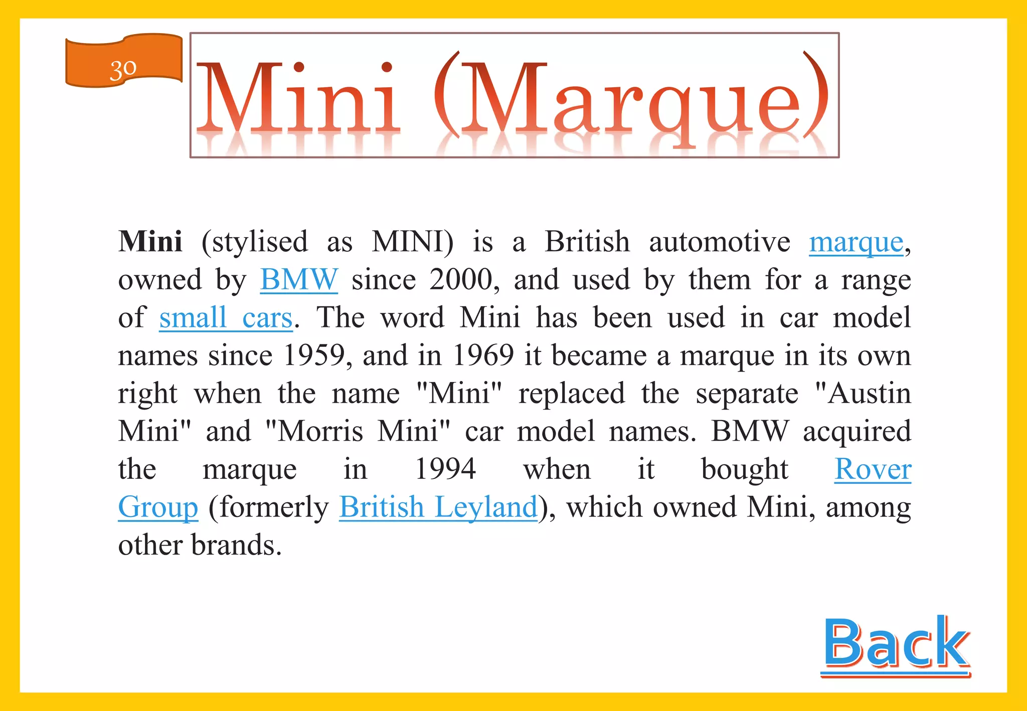 Mini (stylised as MINI) is a British automotive marque,
owned by BMW since 2000, and used by them for a range
of small cars. The word Mini has been used in car model
names since 1959, and in 1969 it became a marque in its own
right when the name "Mini" replaced the separate "Austin
Mini" and "Morris Mini" car model names. BMW acquired
the marque in 1994 when it bought Rover
Group (formerly British Leyland), which owned Mini, among
other brands.
30
 