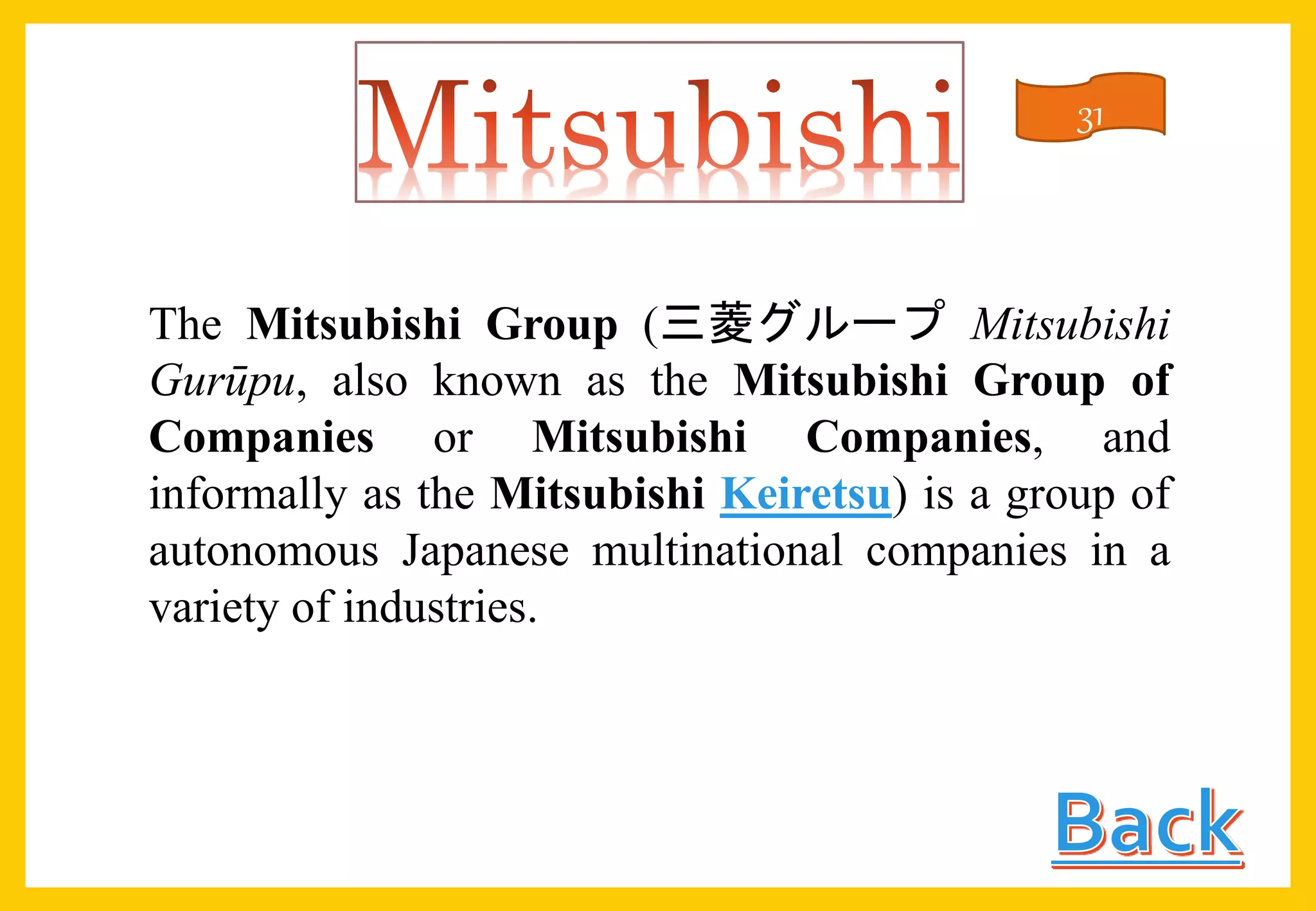 The Mitsubishi Group (三菱グループ Mitsubishi
Gurūpu, also known as the Mitsubishi Group of
Companies or Mitsubishi Companies, and
informally as the Mitsubishi Keiretsu) is a group of
autonomous Japanese multinational companies in a
variety of industries.
31
 